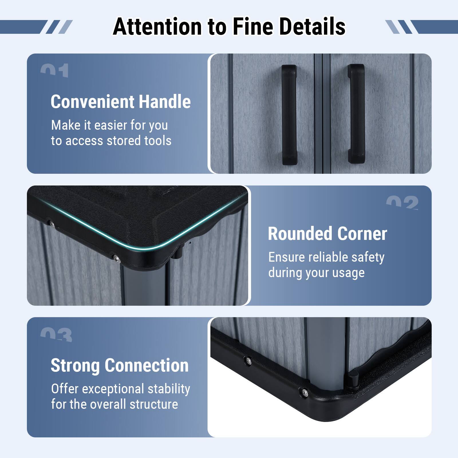 Attention to Fine Details

01 Convenient Handle
Make it easier for you to access stored tools

02 Rounded Corner
Ensure reliable safety during your usage

03 Strong Connection
Offer exceptional stability for the overall structure