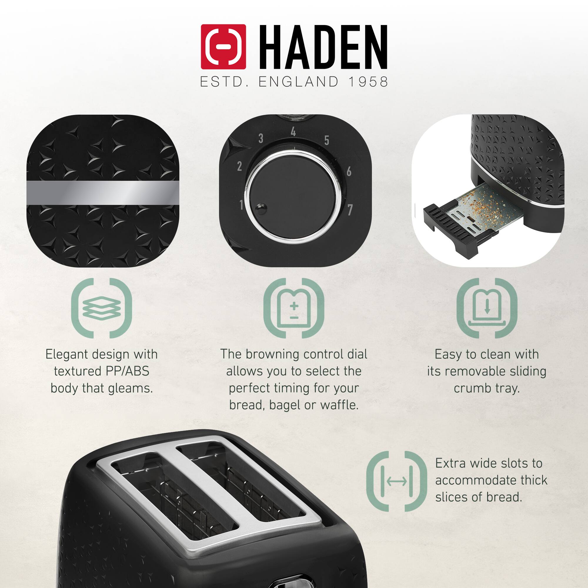 HADEN  
ESTD. ENGLAND 1958  

- Elegant design with textured PP/ABS body that gleams.  
- The browning control dial allows you to select the perfect timing for your bread, bagel or waffle.  
- Easy to clean with its removable sliding crumb tray.  
- Extra wide slots to accommodate thick slices of bread.