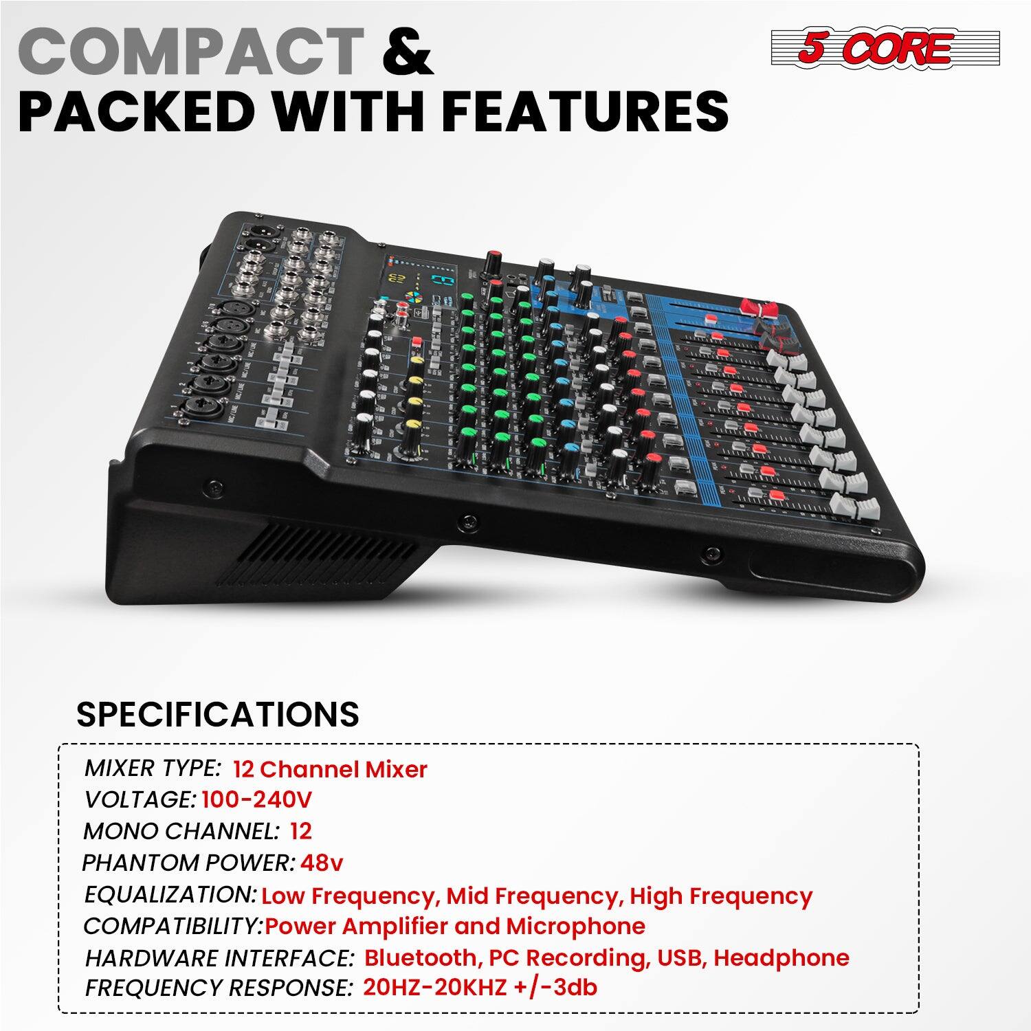 COMPACT & PACKED WITH FEATURES

5 CORE

SPECIFICATIONS

MIXER TYPE: 12 Channel Mixer  
VOLTAGE: 100-240V  
MONO CHANNEL: 12  
PHANTOM POWER: 48v  
EQUALIZATION: Low Frequency, Mid Frequency, High Frequency  
COMPATIBILITY: Power Amplifier and Microphone  
HARDWARE INTERFACE: Bluetooth, PC Recording, USB, Headphone  
FREQUENCY RESPONSE: 20HZ-20KHZ +/-3db