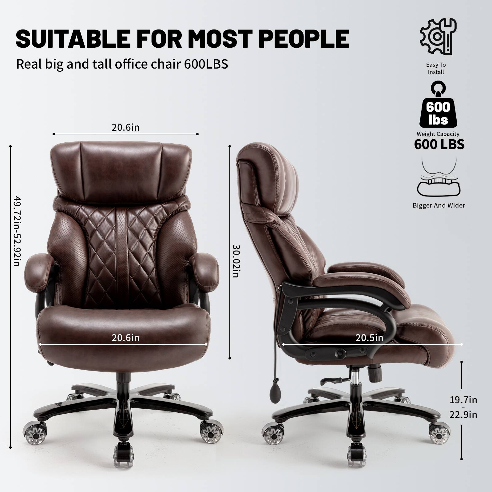 SUITABLE FOR MOST PEOPLE  
Real big and tall office chair 600LBS  

Easy To Install  
600 lbs Weight Capacity  
Bigger And Wider  

Dimensions:  
- 20.6in  
- 20.6in  
- 20.5in  
- 19.7in  
- 22.9in  
- 49.72in-52.92in  
- 30.02in