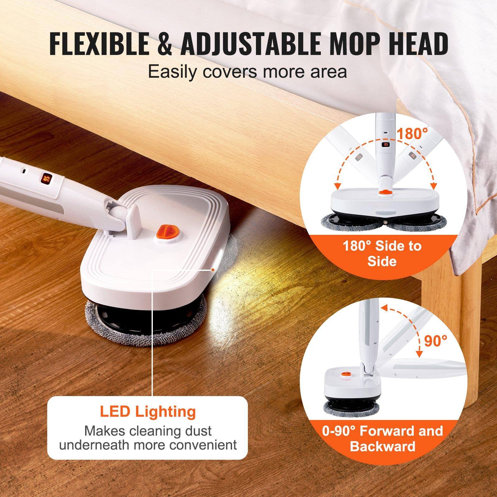FLEXIBLE & ADJUSTABLE MOP HEAD  
Easily covers more area  

180° Side to Side  

0-90° Forward and Backward  

LED Lighting  
Makes cleaning dust underneath more convenient
