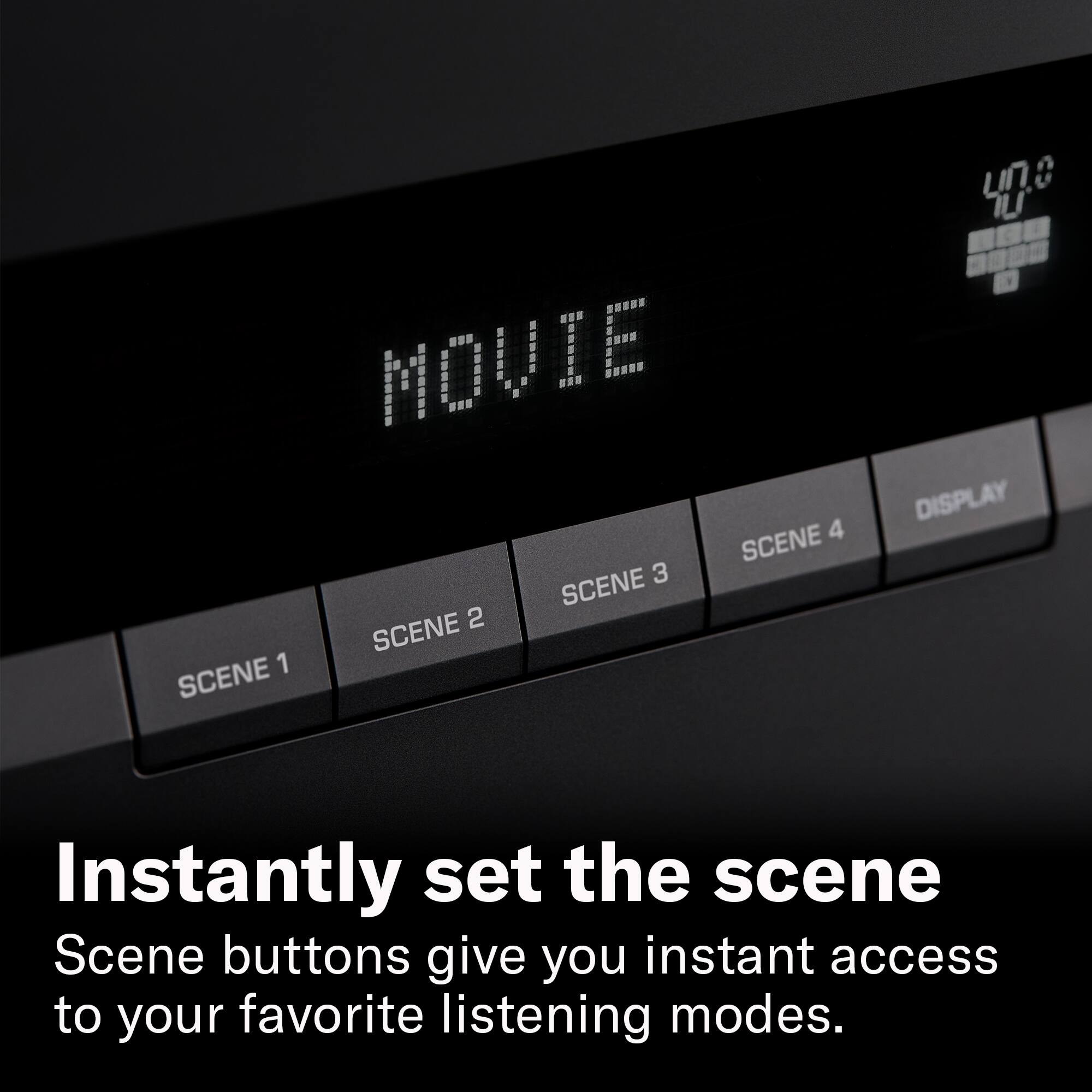 MOVIE SCENE 4 3 SCENE 2 SCENE 1 SCENE  
400 DISPLAY  
Instantly set the scene  
Scene buttons give you instant access to your favorite listening modes.