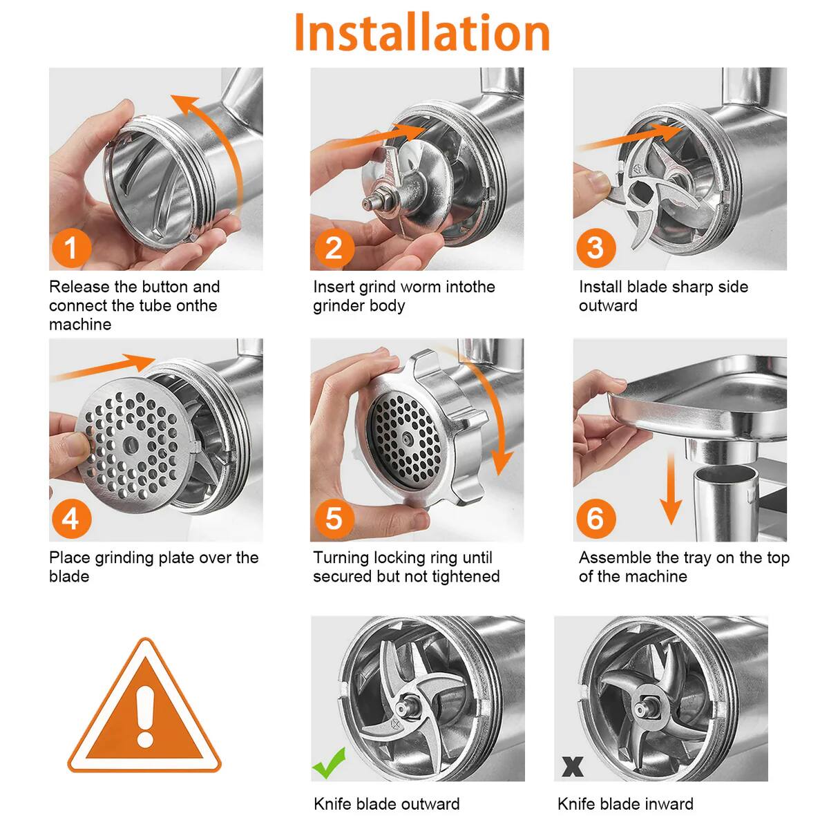 Installation

1. Release the button and connect the tube on the machine
2. Insert grind worm into the grinder body
3. Install blade sharp side outward
4. Place grinding plate over the blade
5. Turning locking ring until secured but not tightened
6. Assemble the tray on the top of the machine

Knife blade outward
Knife blade inward