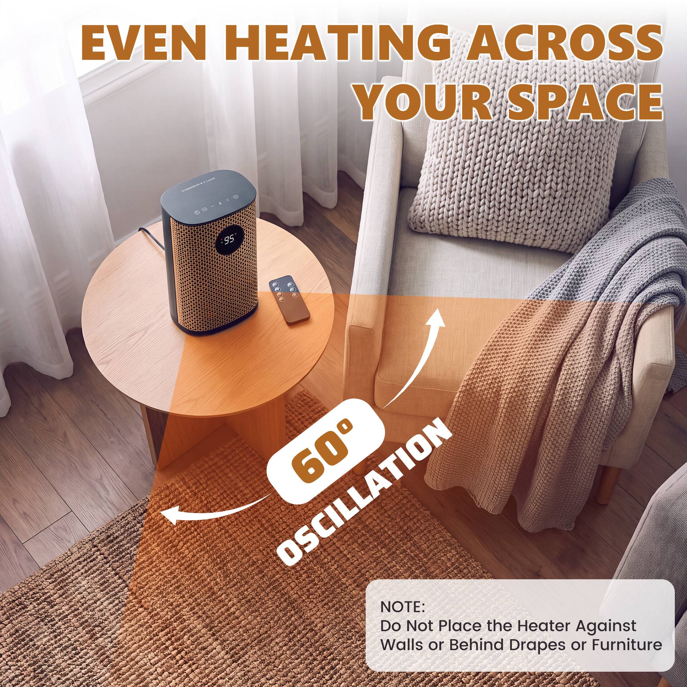 EVEN HEATING ACROSS YOUR SPACE

- 60° OSCILLATION

NOTE: Do Not Place the Heater Against Walls or Behind Drapes or Furniture