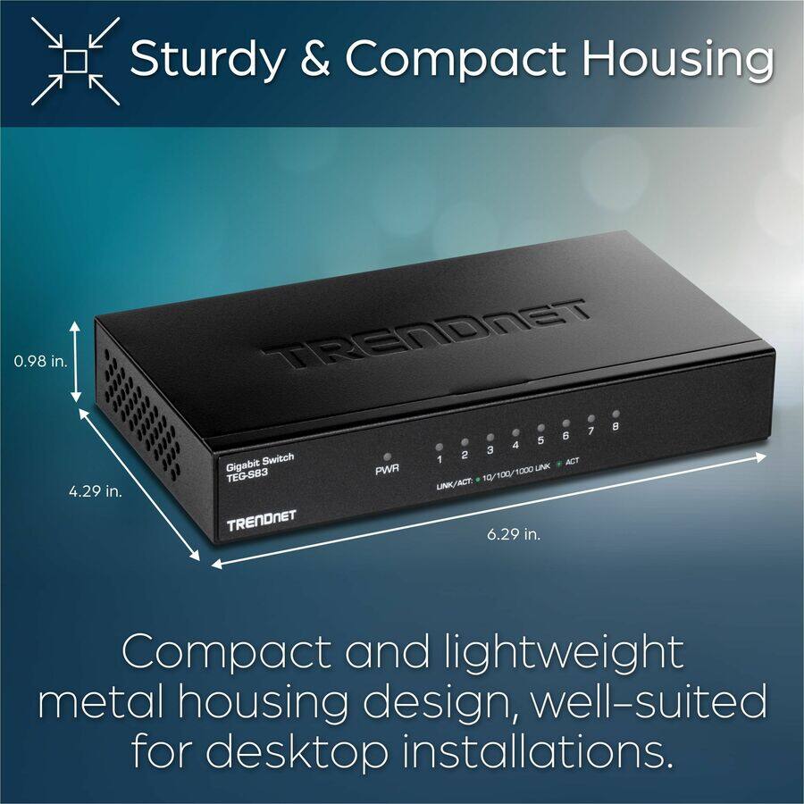Sturdy & Compact Housing

Compact and lightweight metal housing design, well-suited for desktop installations.

- 0.98 in.
- 4.29 in.
- 6.29 in.

Gigabit Switch TEG-S83

PWR

1 2 3 4 5 6 7 8

LINK/ACT: 10/100/1000 LINK * ACT