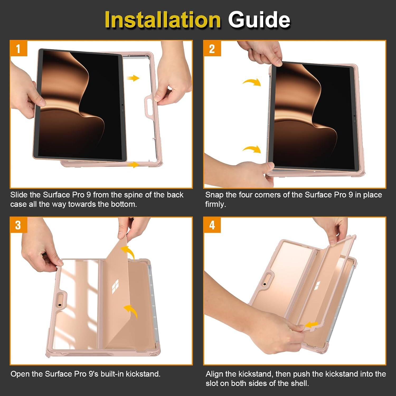 Installation Guide

1. Slide the Surface Pro 9 from the spine of the back case all the way towards the bottom.
2. Snap the four corners of the Surface Pro 9 in place firmly.
3. Open the Surface Pro 9's built-in kickstand.
4. Align the kickstand, then push the kickstand into the slot on both sides of the shell.