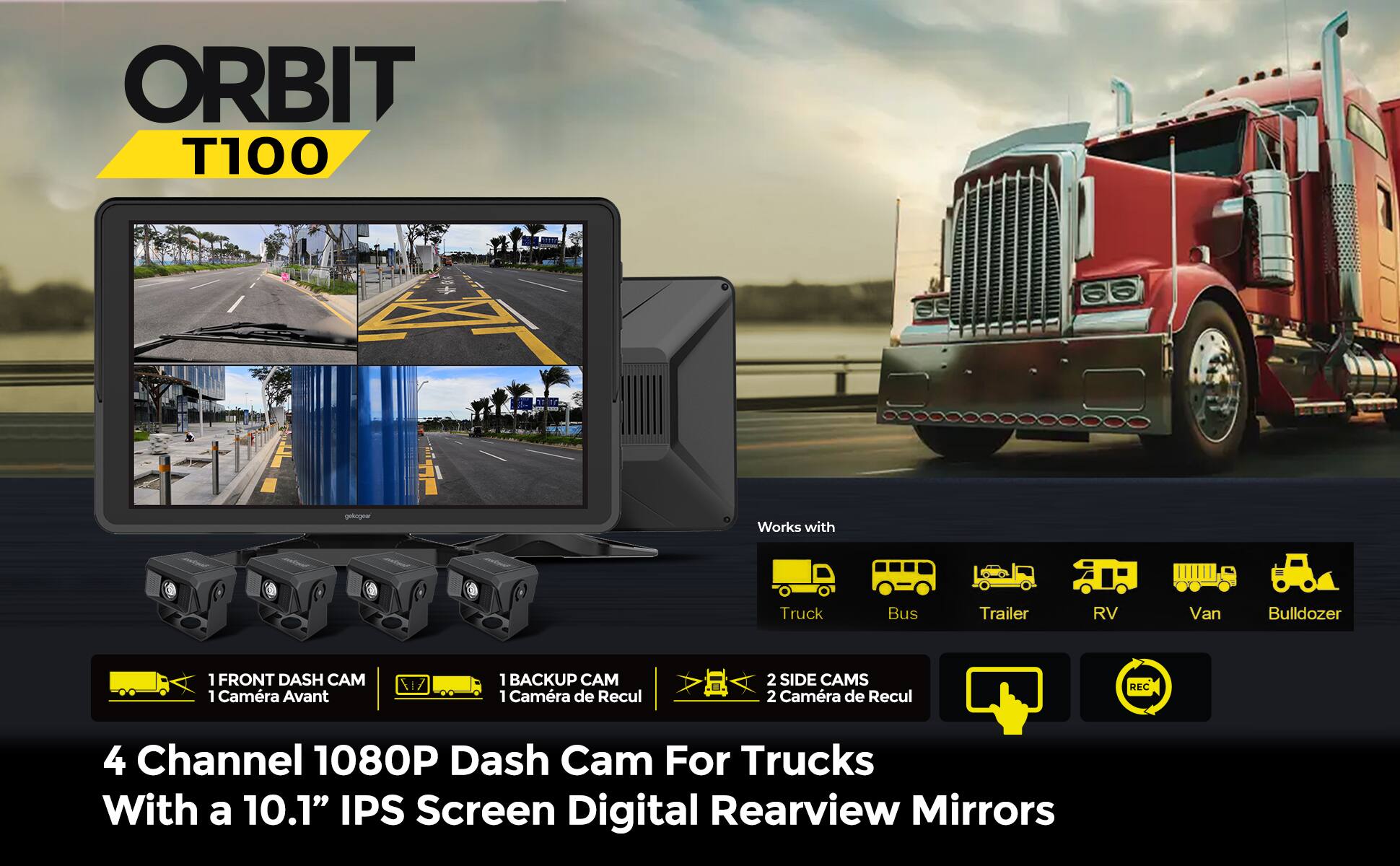 ORBIT T100

1 FRONT DASH CAM  
1 Camera Avant

1 BACKUP CAM  
1 Camera de Recul

2 SIDE CAMS  
2 Camera de Recul

4 Channel 1080P Dash Cam For Trucks  
With a 10.1" IPS Screen Digital Rearview Mirrors

Works with  
Truck Bus Trailer RV Van Bulldozer