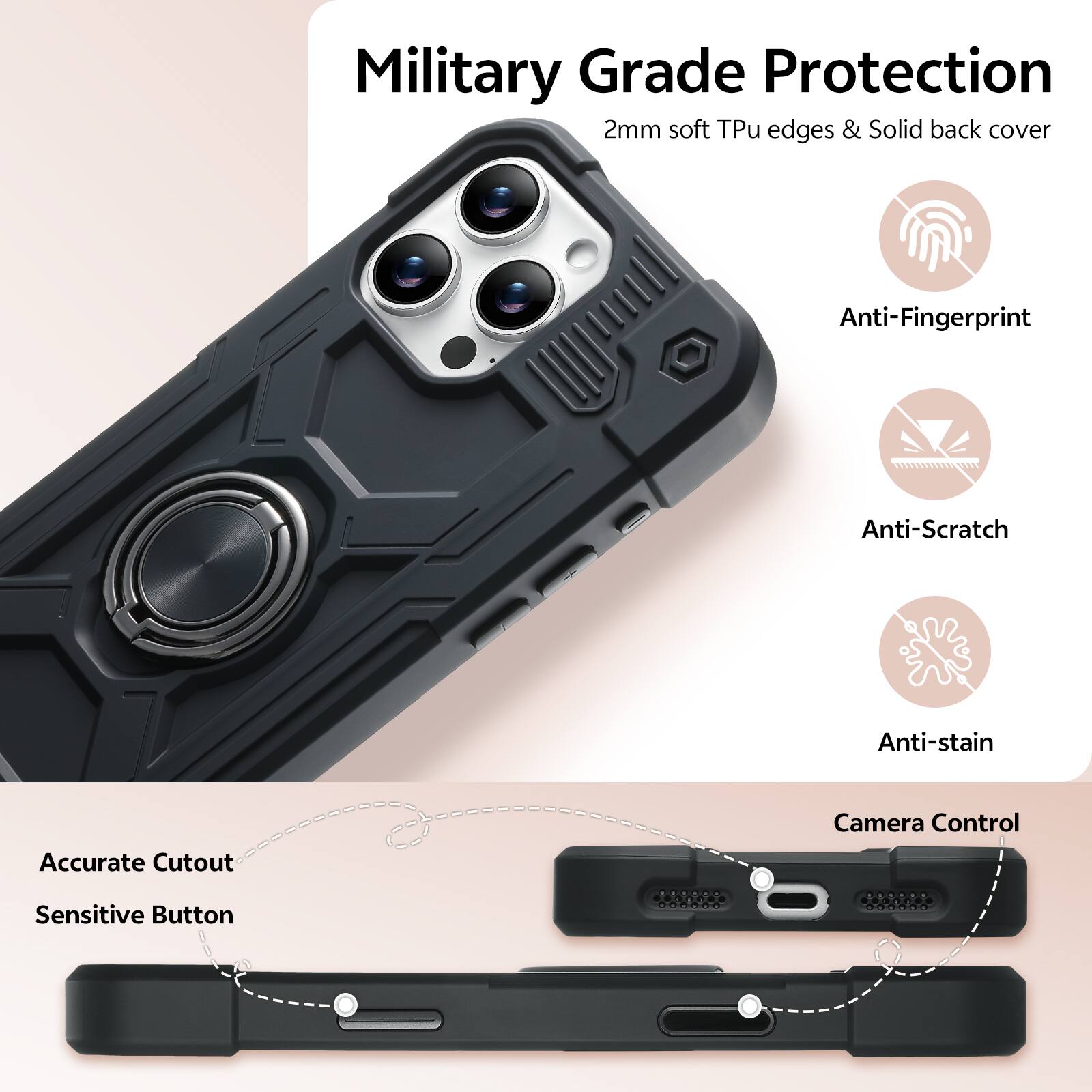 Military Grade Protection  
2mm soft Tpu edges & Solid back cover  
Anti-Fingerprint  
Anti-Scratch  
Anti-stain  
Accurate Cutout  
Camera Control  
Sensitive Button