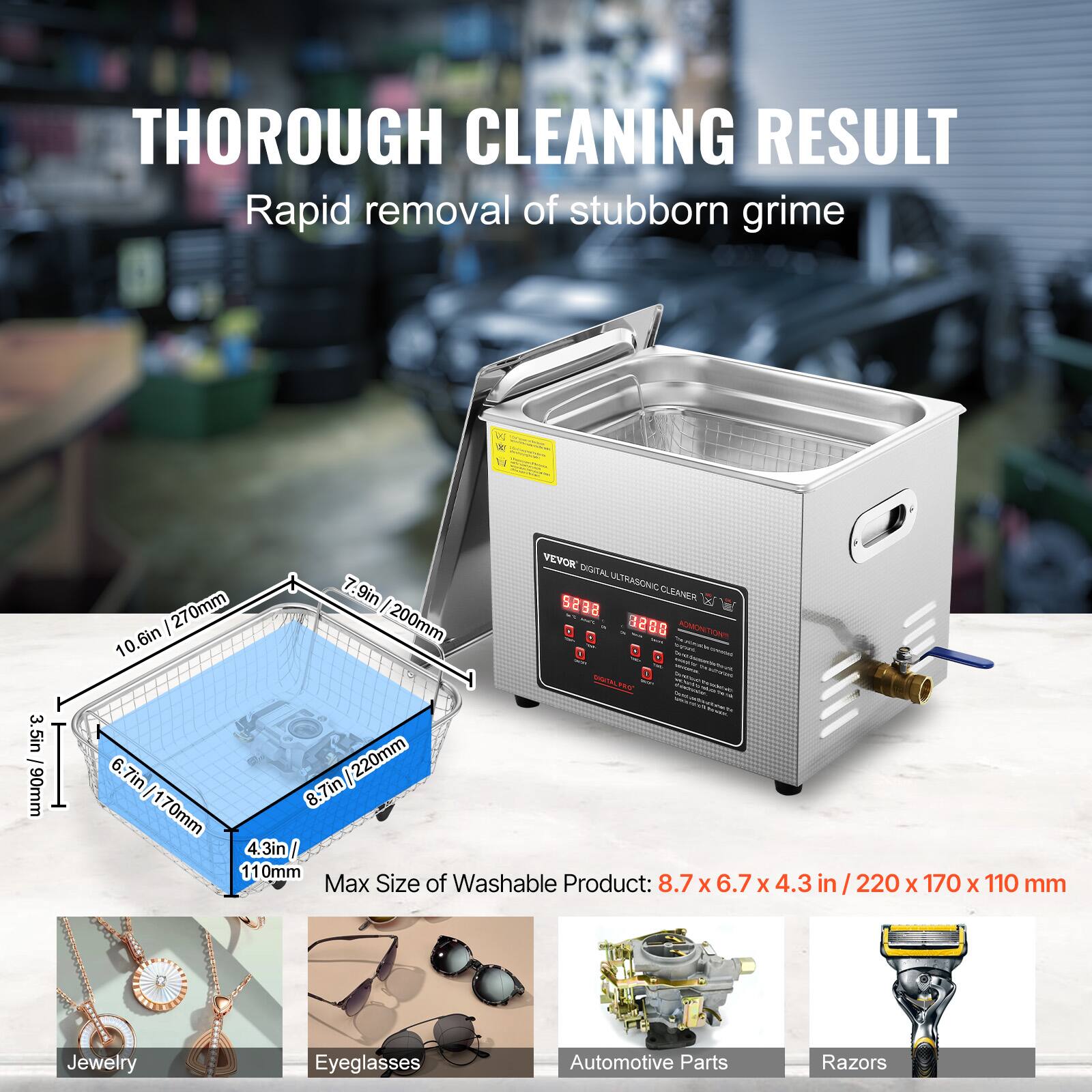 THOROUGH CLEANING RESULT Rapid removal of stubborn grime  - ANe  - 3.5in 1 90mm I VEYOK CXDITAL 7 7.9in ULTRASONIC CLEANER 270mm I seBa 10.6in : 200mm 320 2  TR 6.7in/ 220mm 8.7in 170mm 4.3in / 11 0mm Max Size of Washable Product: 8.7 x 6.7 X 4.3 in / 220 X 170 x 110 mm Jewelry Eyeglasses Automotive Parts Razors