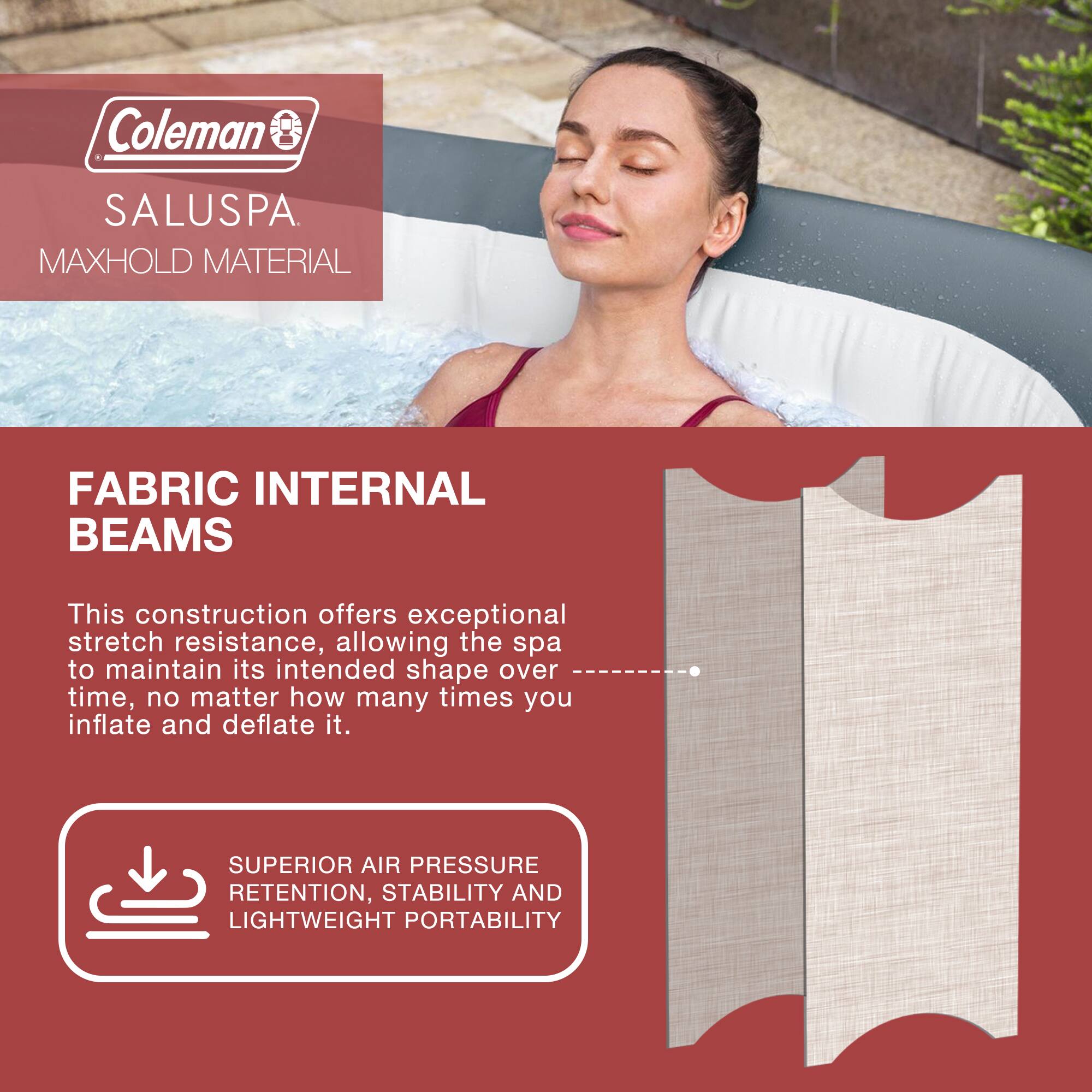 Coleman SALUSPA  
MAXHOLD MATERIAL  

FABRIC INTERNAL BEAMS  

This construction offers exceptional stretch resistance, allowing the spa to maintain its intended shape over time, no matter how many times you inflate and deflate it.  

SUPERIOR AIR PRESSURE RETENTION, STABILITY AND LIGHTWEIGHT PORTABILITY