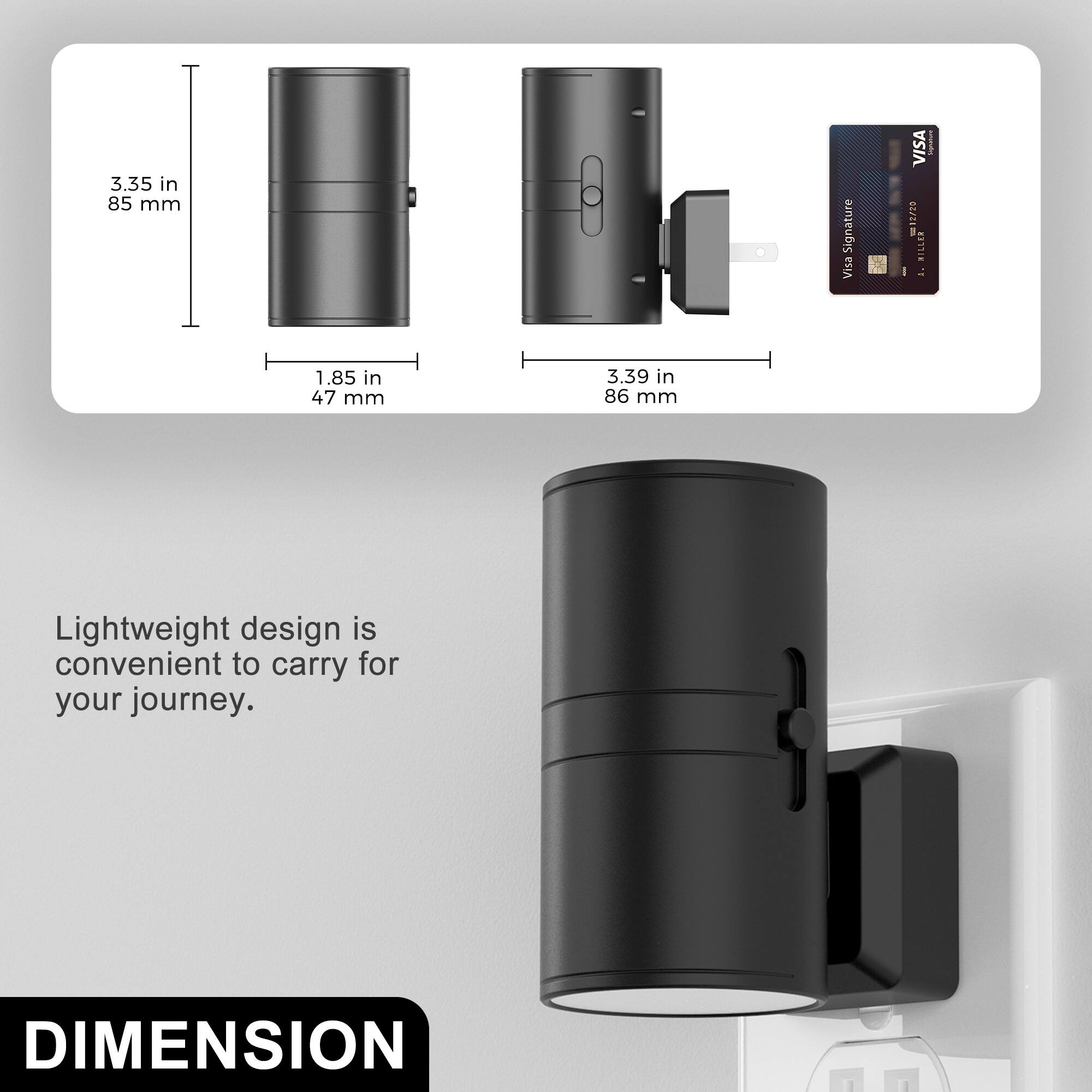3.35 in 85 mm  
1.85 in 47 mm  
3.39 in 86 mm  

Lightweight design is convenient to carry for your journey.  

DIMENSION