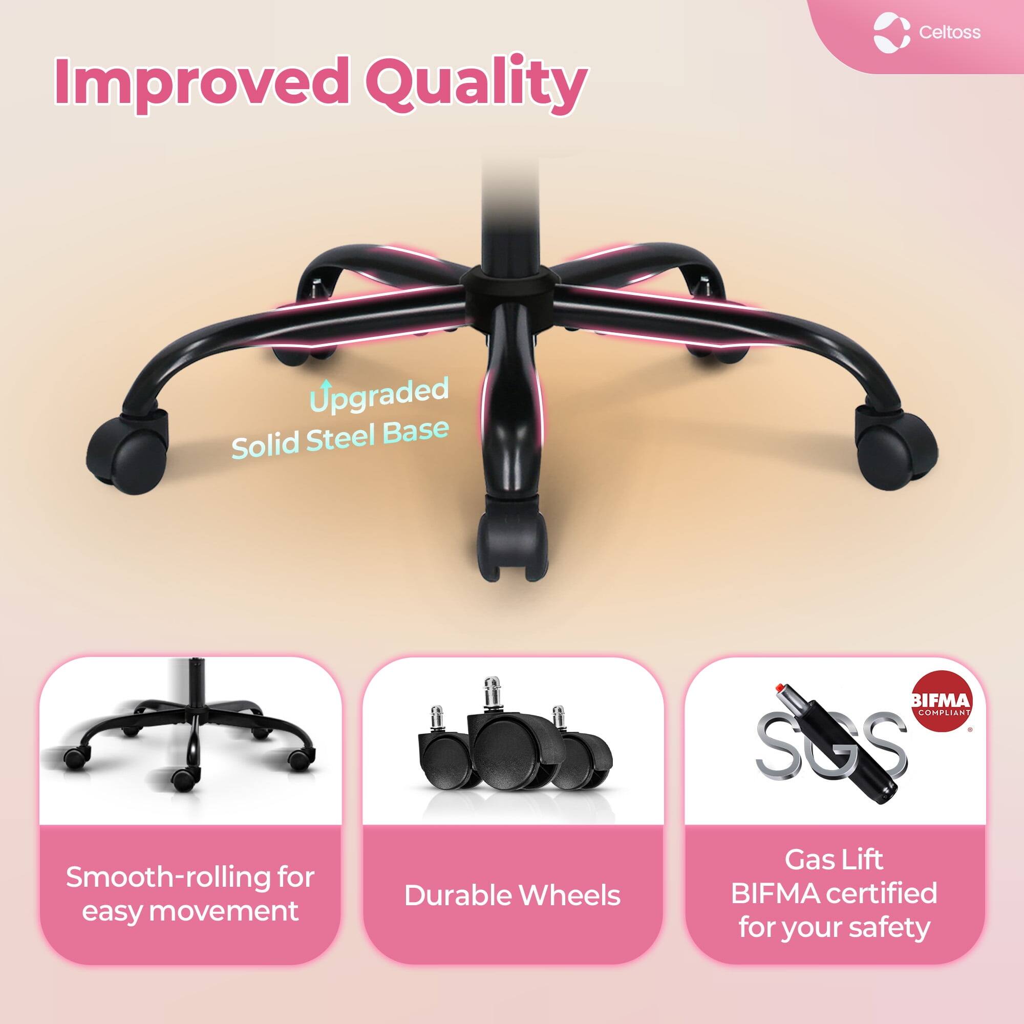 Improved Quality  
Upgraded Solid Steel Base  
Smooth-rolling for easy movement  
Durable Wheels  
Gas Lift  
BIFMA certified for your safety  
BIFMA COMPLIANT  
SGS