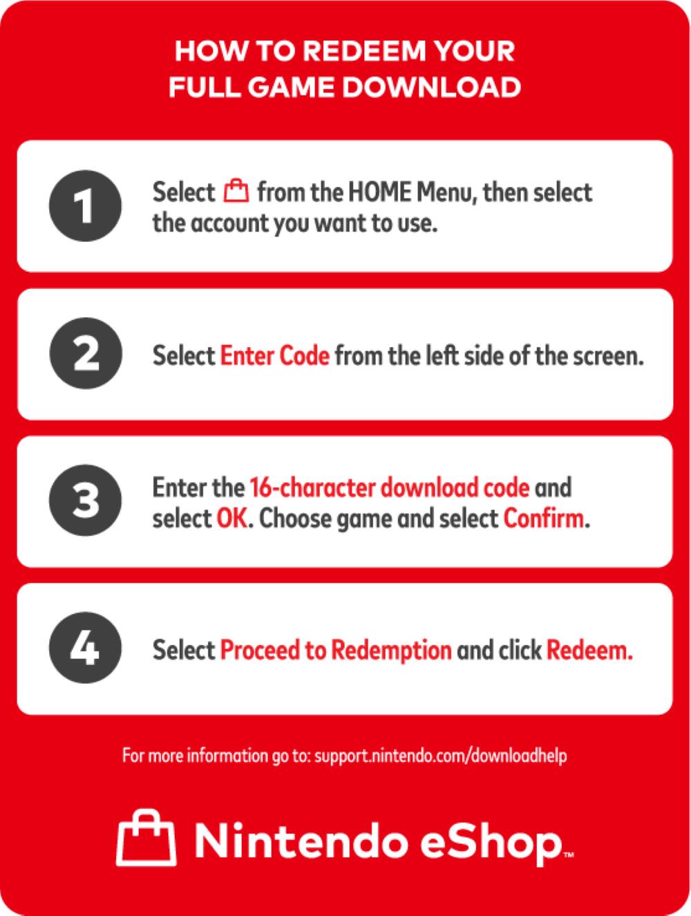 HOW TO REDEEM YOUR FULL GAME DOWNLOAD

1. Select from the HOME Menu, then select the account you want to use.
2. Select Enter Code from the left side of the screen.
3. Enter the 16-character download code and select OK. Choose game and select Confirm.
4. Select Proceed to Redemption and click Redeem.

For more information go to: support.nintendo.com/downloadhelp

Nintendo eShop