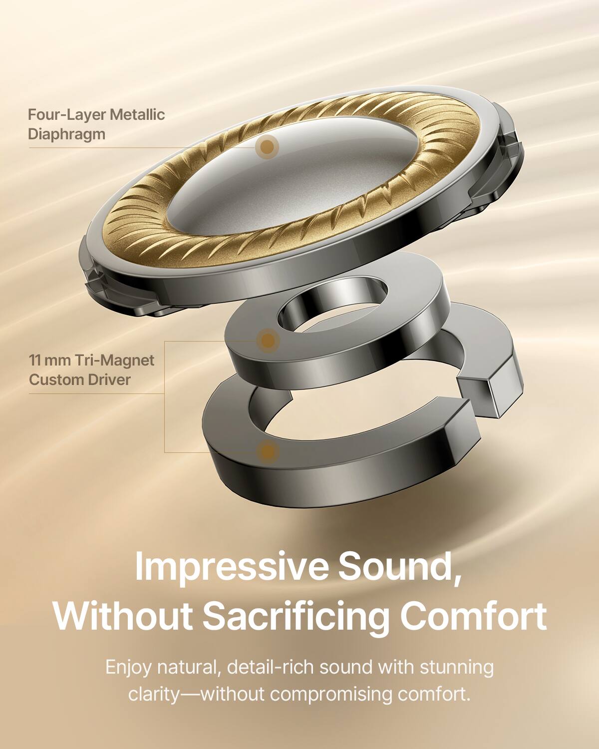 Four-Layer Metallic Diaphragm 11 mm Tri-Magnet Custom Driver

Impressive Sound, Without Sacrificing Comfort

Enjoy natural, detail-rich sound with stunning clarity—without compromising comfort.