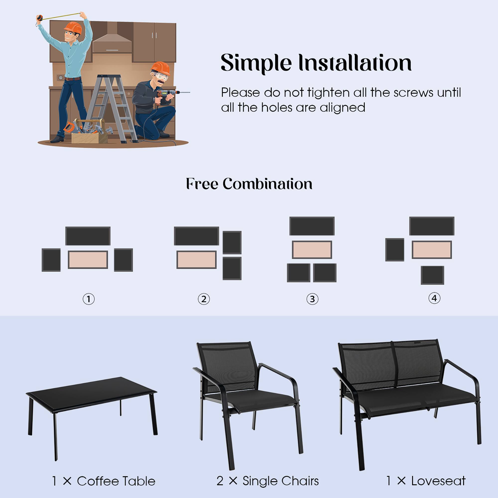 Simple Installation
Please do not tighten all the screws until all the holes are aligned
Free Combination
1 2 3 4
1 X Coffee Table
2 X Single Chairs
1 X Loveseat