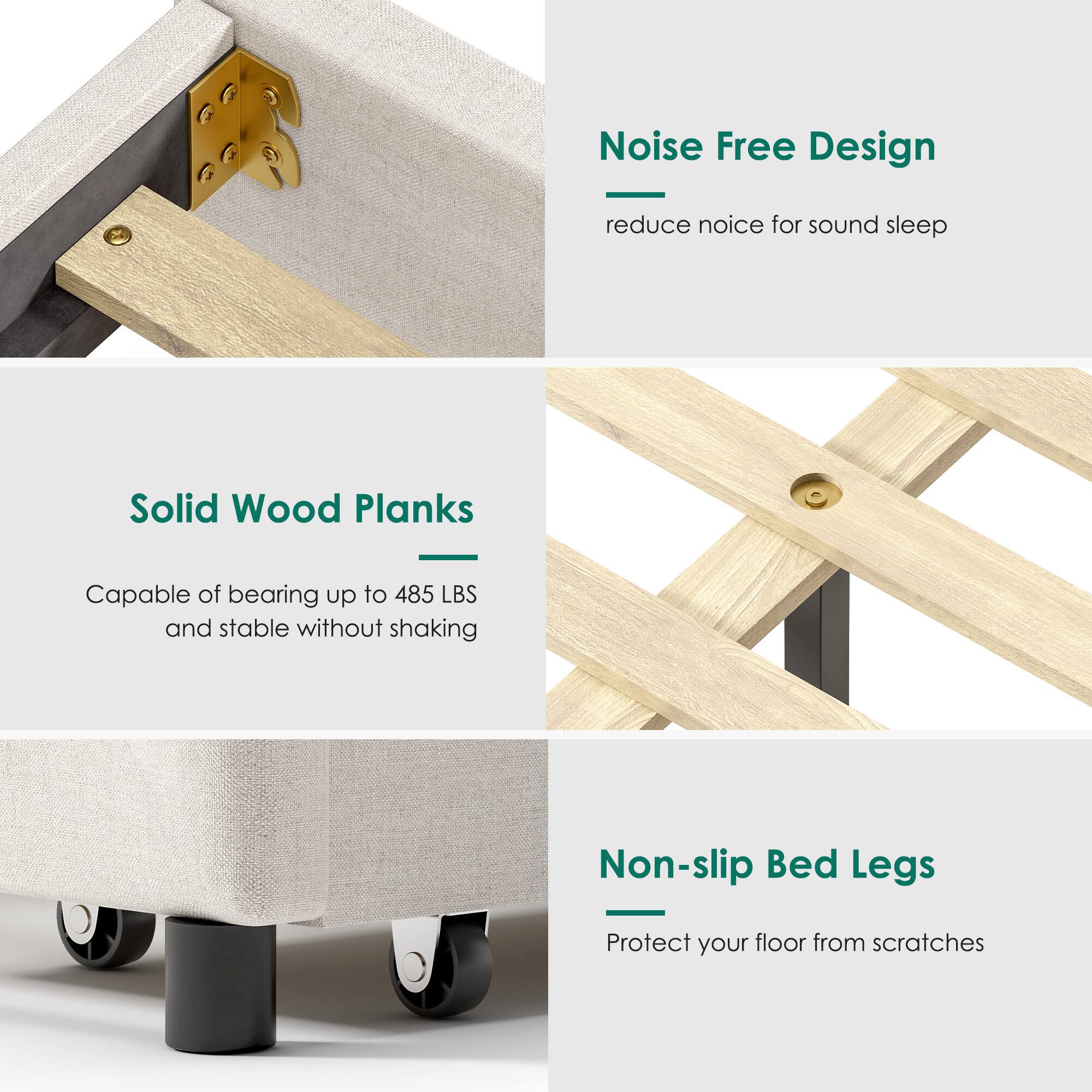 - Noise Free Design
  - reduce noise for sound sleep

- Solid Wood Planks
  - Capable of bearing up to 485 LBS and stable without shaking

- Non-slip Bed Legs
  - Protect your floor from scratches