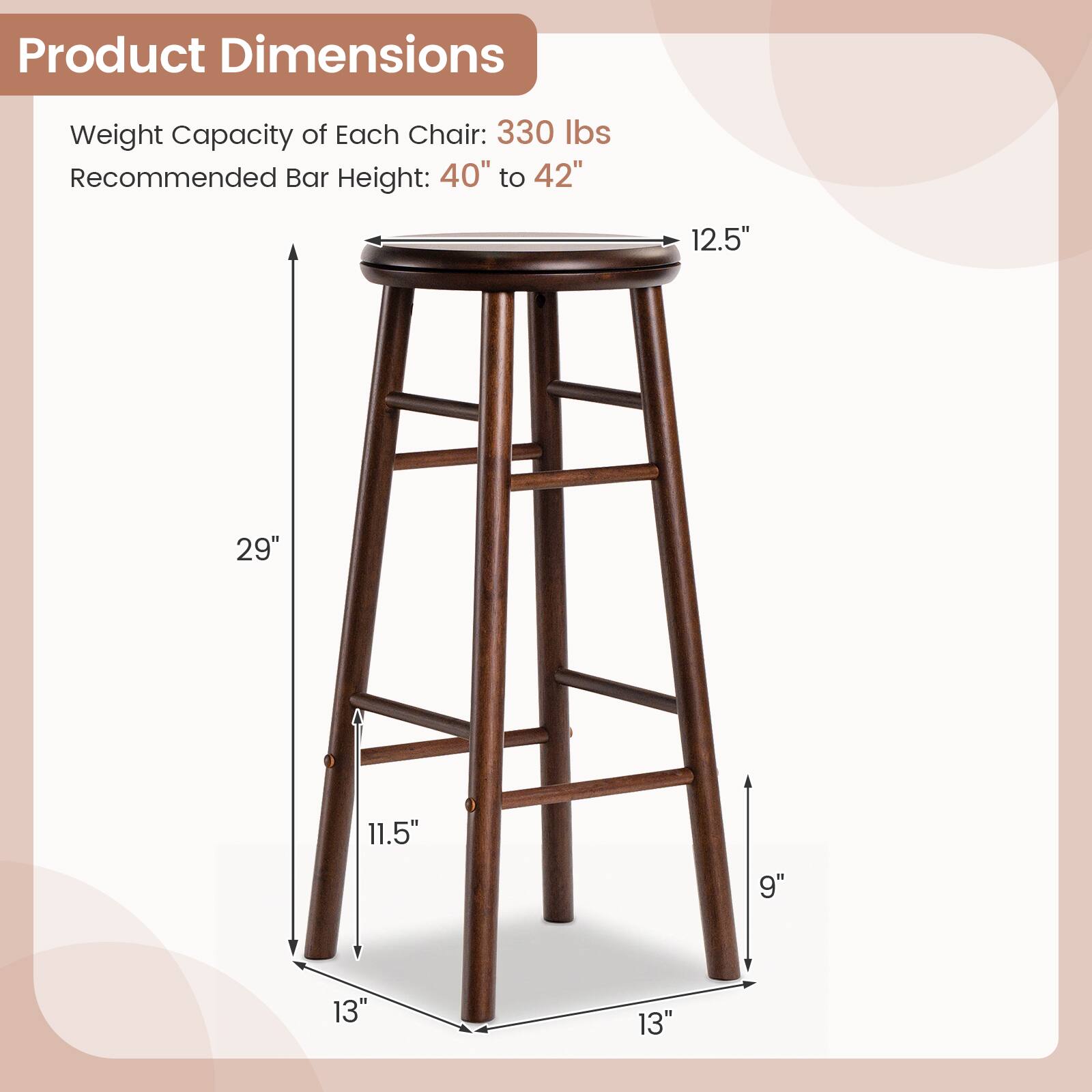 Product Dimensions  
Weight Capacity of Each Chair: 330 lbs  
Recommended Bar Height: 40" to 42"  
12.5"  
29"  
11.5"  
9"  
13"  
13"