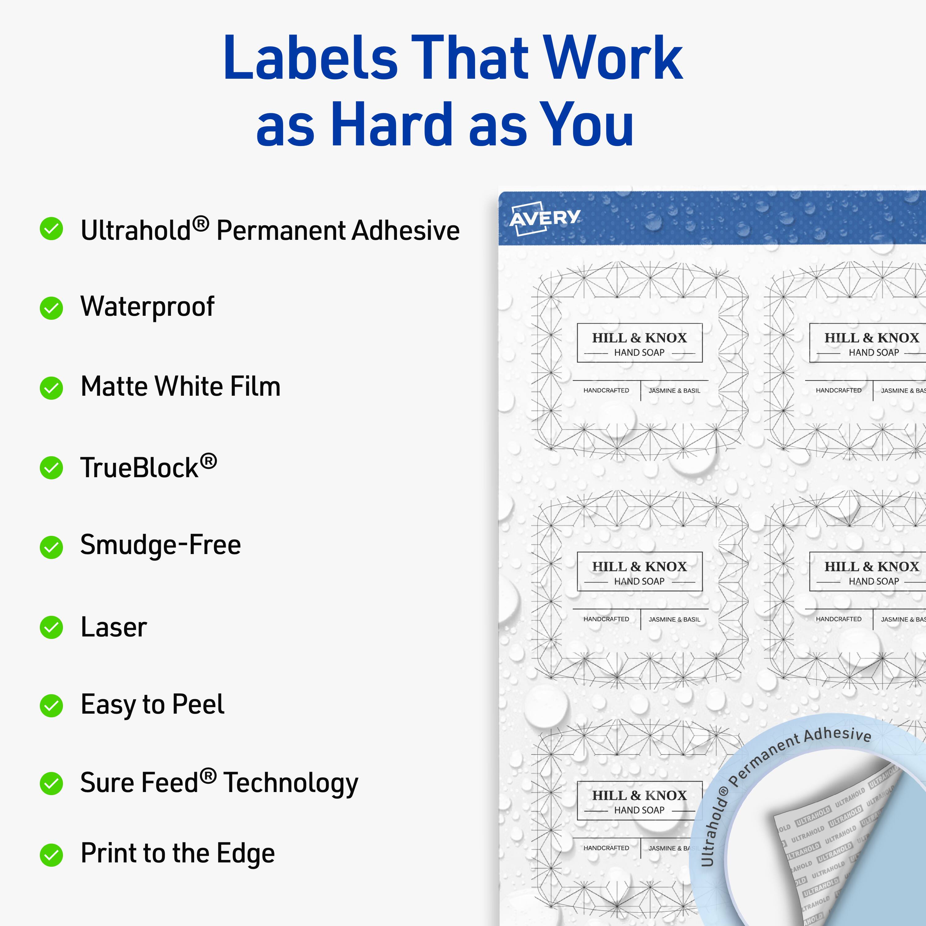 Labels That Work as Hard as You

- UltraHold® Permanent Adhesive
- Waterproof
- Matte White Film
- TrueBlock®
- Smudge-Free
- Laser
- Easy to Peel
- Sure Feed® Technology
- Print to the Edge

AVERY

HILL & KNOX HAND SOAP
HANDCRAFTED
JASMINE & BASIL
