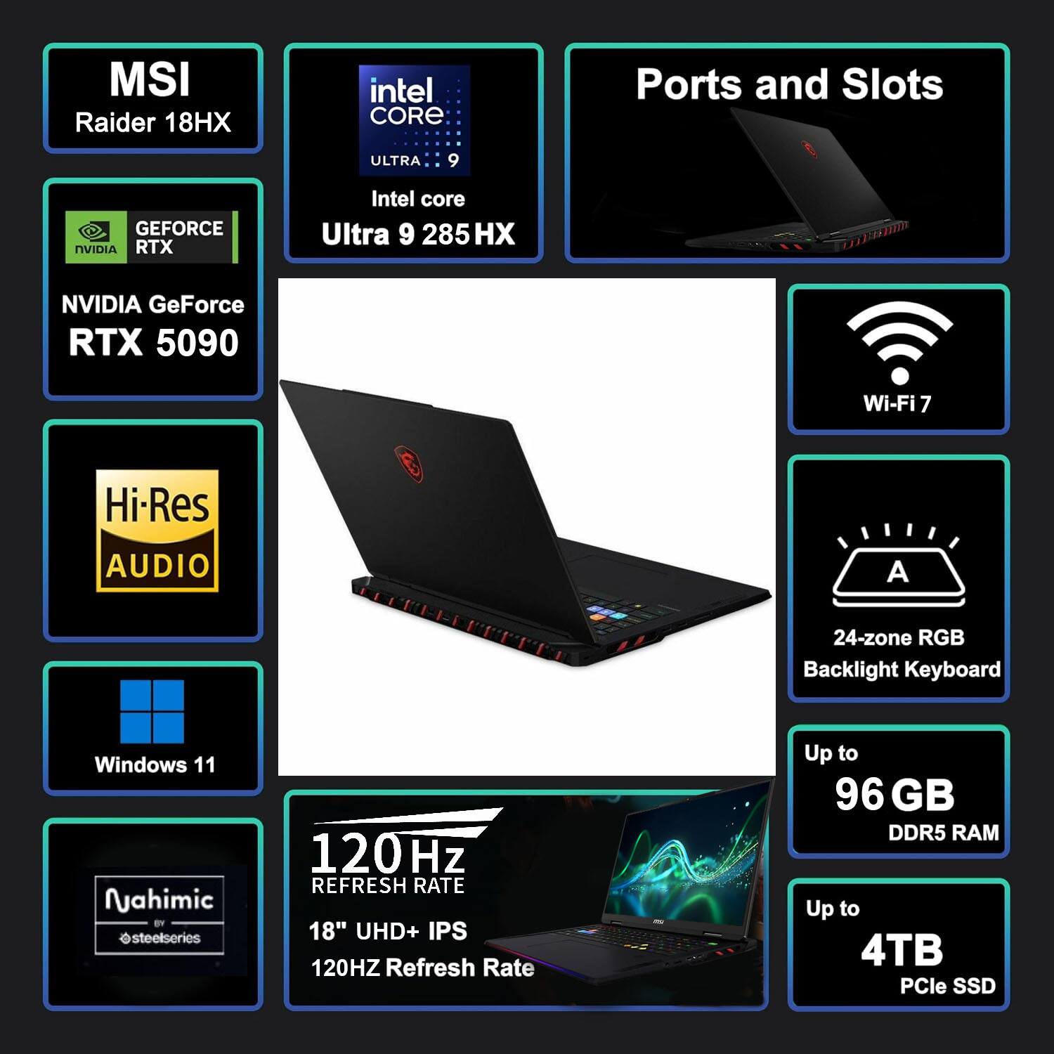 MSI Raider 18HX  
Intel Core Ultra 9 285HX  
NVIDIA GeForce RTX 5090  
Wi-Fi 7  
Hi-Res Audio  
Windows 11  
Nahimic by SteelSeries  
24-zone RGB Backlight Keyboard  
120 Hz Refresh Rate  
18" UHD+ IPS  
Up to 96 GB DDR5 RAM  
Up to 4TB PCIe SSD