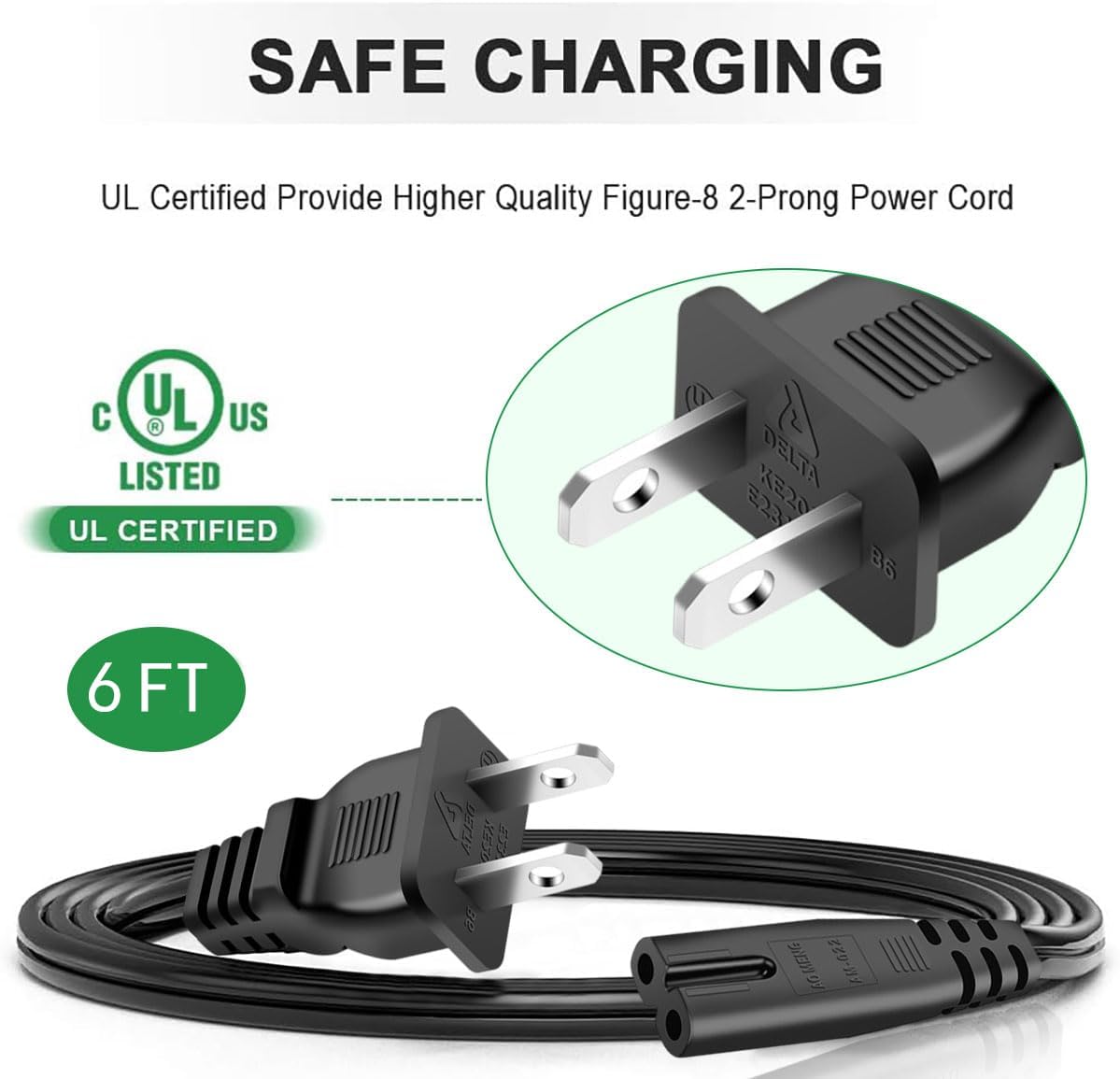 SAFE CHARGING  
UL Certified Provide Higher Quality Figure-8 2-Prong Power Cord  
UL LISTED  
UL CERTIFIED  
6 FT