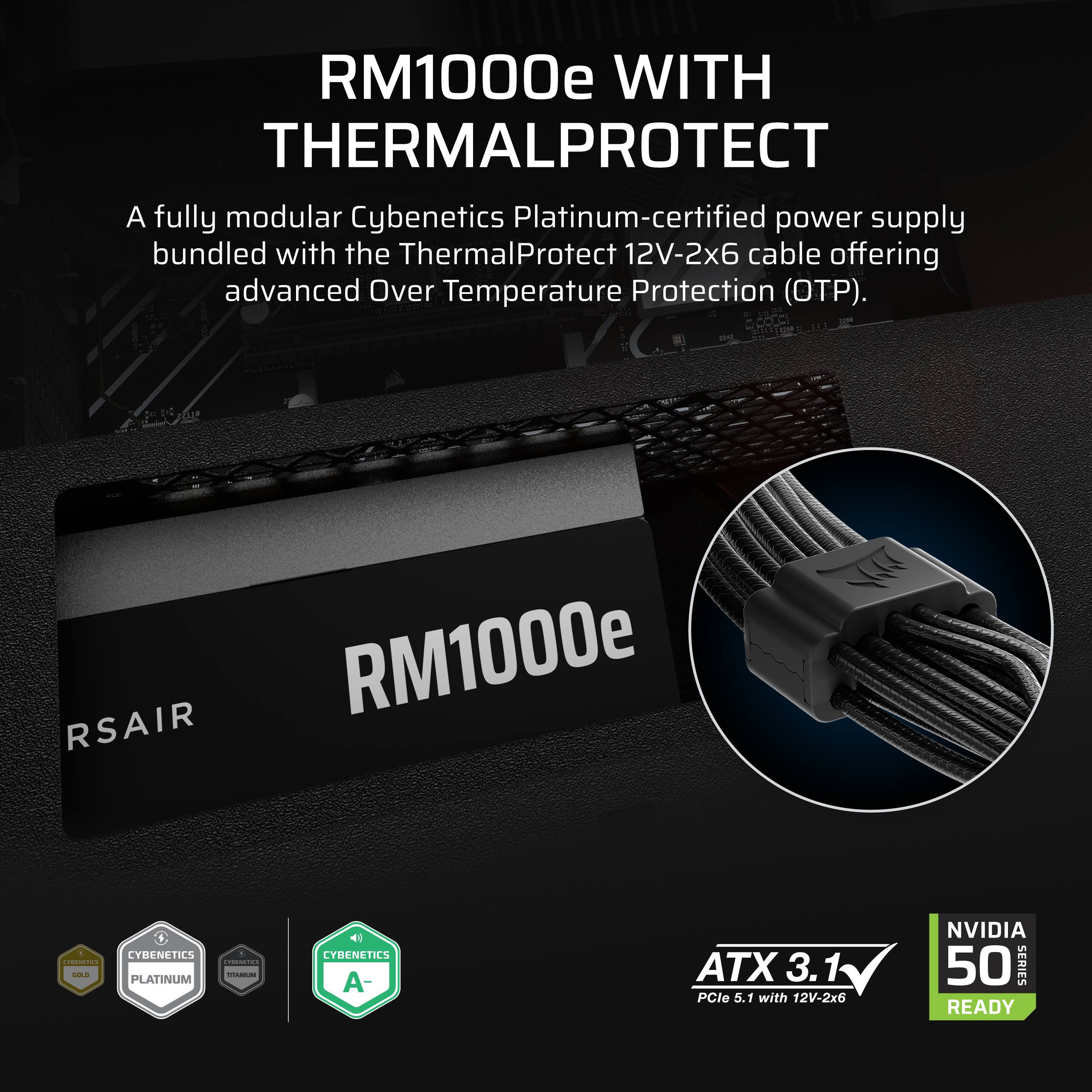 RM1000e WITH THERMALPROTECT

A fully modular Cybenetics Platinum-certified power supply bundled with the ThermalProtect 12V-2x6 cable offering advanced Over Temperature Protection (OTP).

RSAIR RM1000e

8 CYBENETICS a CYRICHETICS CHOCOLATICS SOL VITAMIUM PLATINUM

CYBENETICS A-

ATX 3.1 PCle 5.1 with 12V-2x6

NVIDIA 50 SERIES READY
