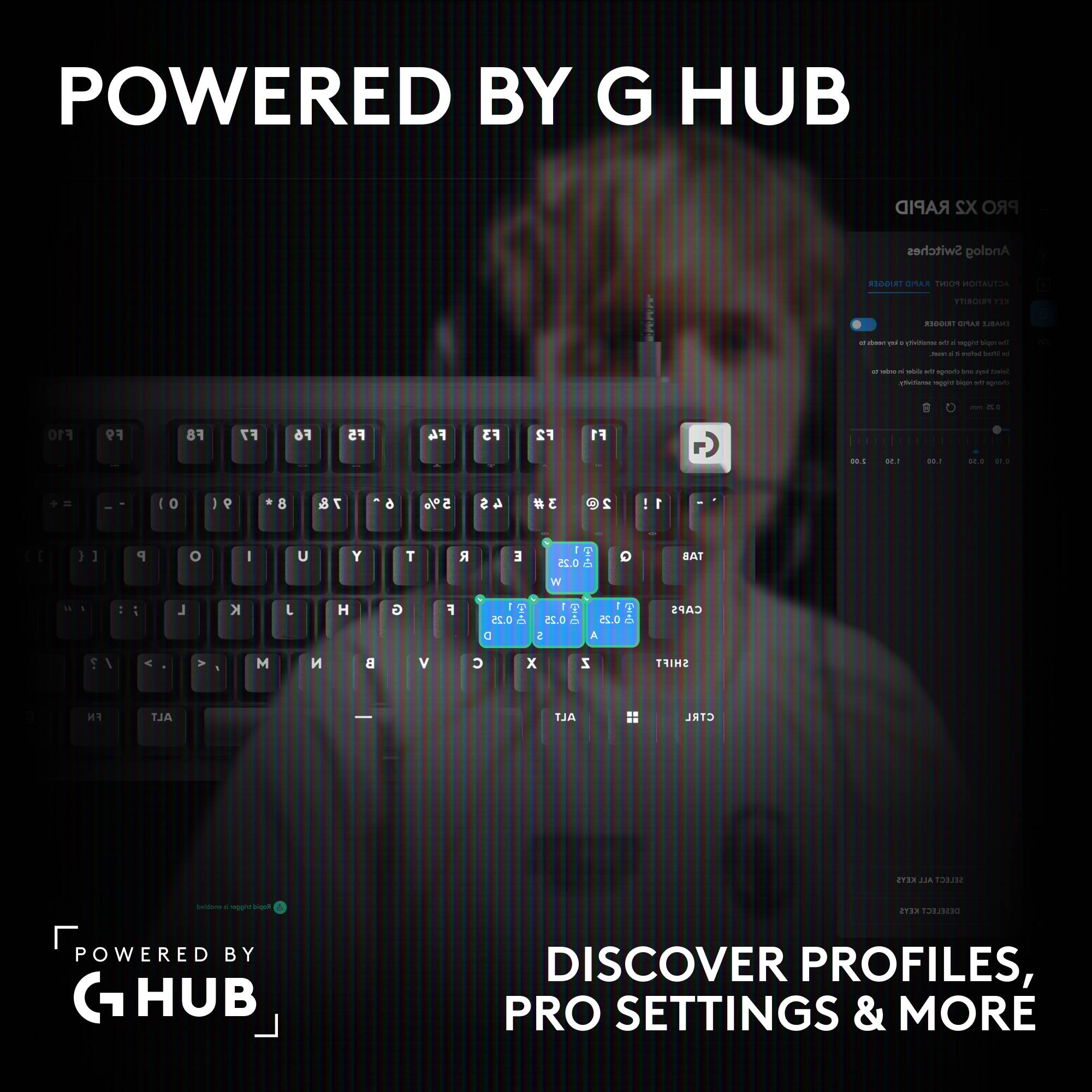 POWERED BY G HUB

RAPID X2 PRO

Switches Analog

TRIGGER RAPID POINT ACTUATION

PRIORITY KEY

TRIGGER RAPID ENABLE

of been le consitivity DV trigger rapid MT not. 5 beform bett le

MON 1 sider of change by bys Select pheBense trigge reply vb change

min 0.2

F10
F9
F8
F7
F6
F5
F4
F3
F2
F1

2.00
1.50
0.00
0.50 0.10

10
8
7 &
6
5%
4 $
3#
2

P
0
I
U
Y
T

E
0.25 W
Q
TAB

J
H
G
F
0.25 D
1 0.25 .O S
I 0.25 . A

CAPS

M

B
V
C
X
Z

SHIFT
FN
ALT
ALT
CTRL

KEYS ALL SELECT

enobled A bage

KEYS DESELECT

POWER