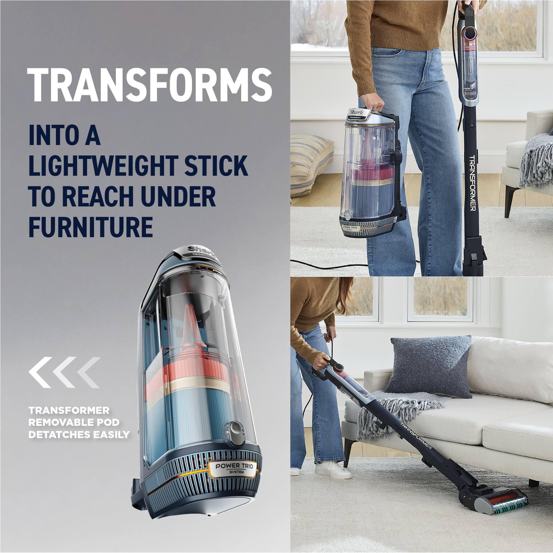 TRANSFORMS INTO A LIGHTWEIGHT STICK TO REACH UNDER FURNITURE

Shark TRANSFORMER

<< TRANSFORMER REMOVABLE POD DETATCHES EASILY

POWER TRIO SYSTEM