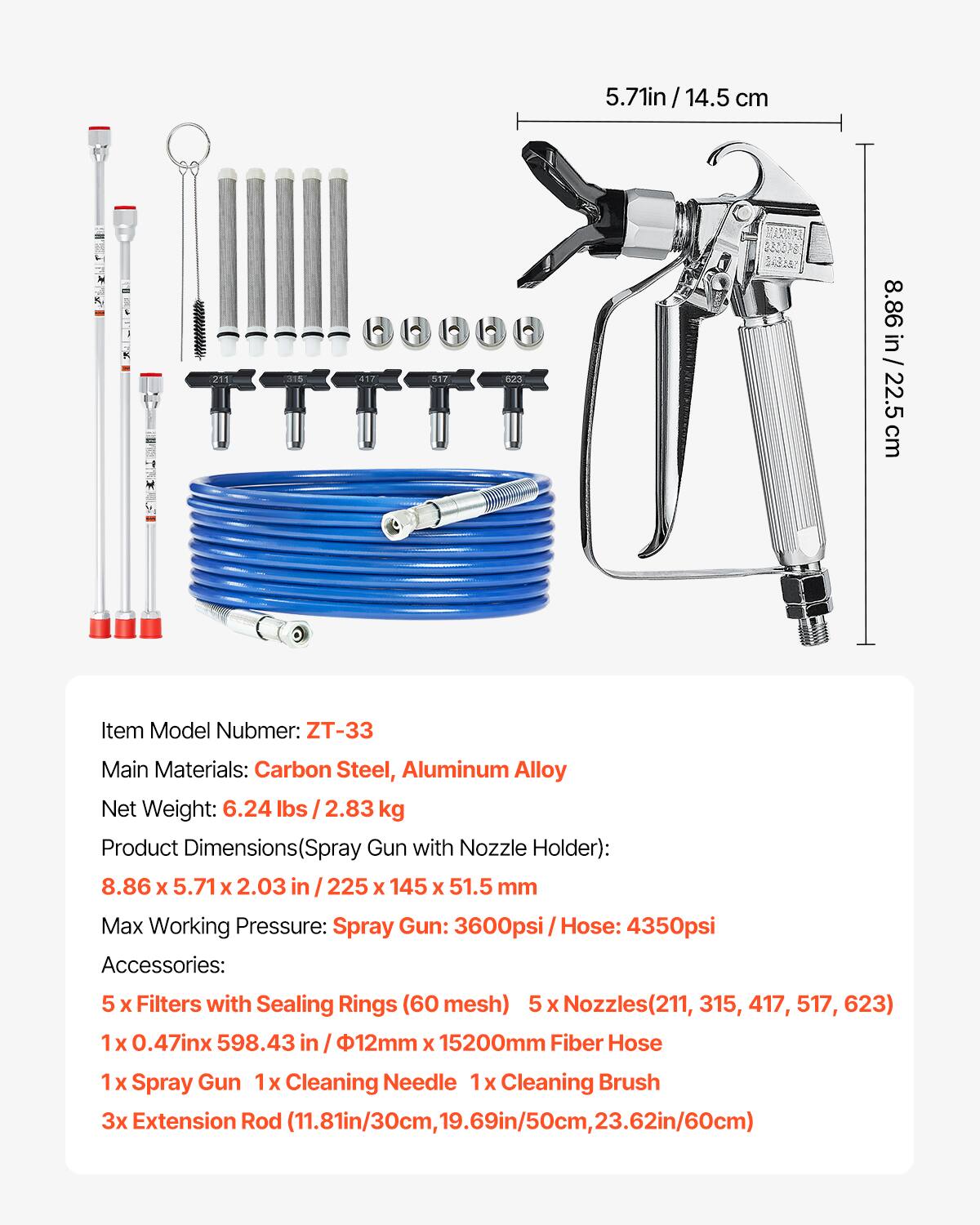 5.71 in / 14.5 cm  
8.86 in / 22.5 cm  

Item Model Number: ZT-33  
Main Materials: Carbon Steel, Aluminum Alloy  
Net Weight: 6.24 lbs / 2.83 kg  

Product Dimensions (Spray Gun with Nozzle Holder): 8.86 x 5.71 x 2.03 in / 225 x 145 x 51.5 mm  

Max Working Pressure:  
Spray Gun: 3600 psi  
Hose: 4350 psi  

Accessories:  
5 x Filters with Sealing Rings (60 mesh)  
5 x Nozzles (211, 315, 417, 517, 623)  
1 x 0.47 in x 598.43 in / φ12 mm x 15200 mm Fiber Hose  
1 x Spray Gun  
1 x Cleaning Needle  
1 x Cleaning Brush  
3 x Extension Rod (11.81 in / 30 cm, 19.69 in /
