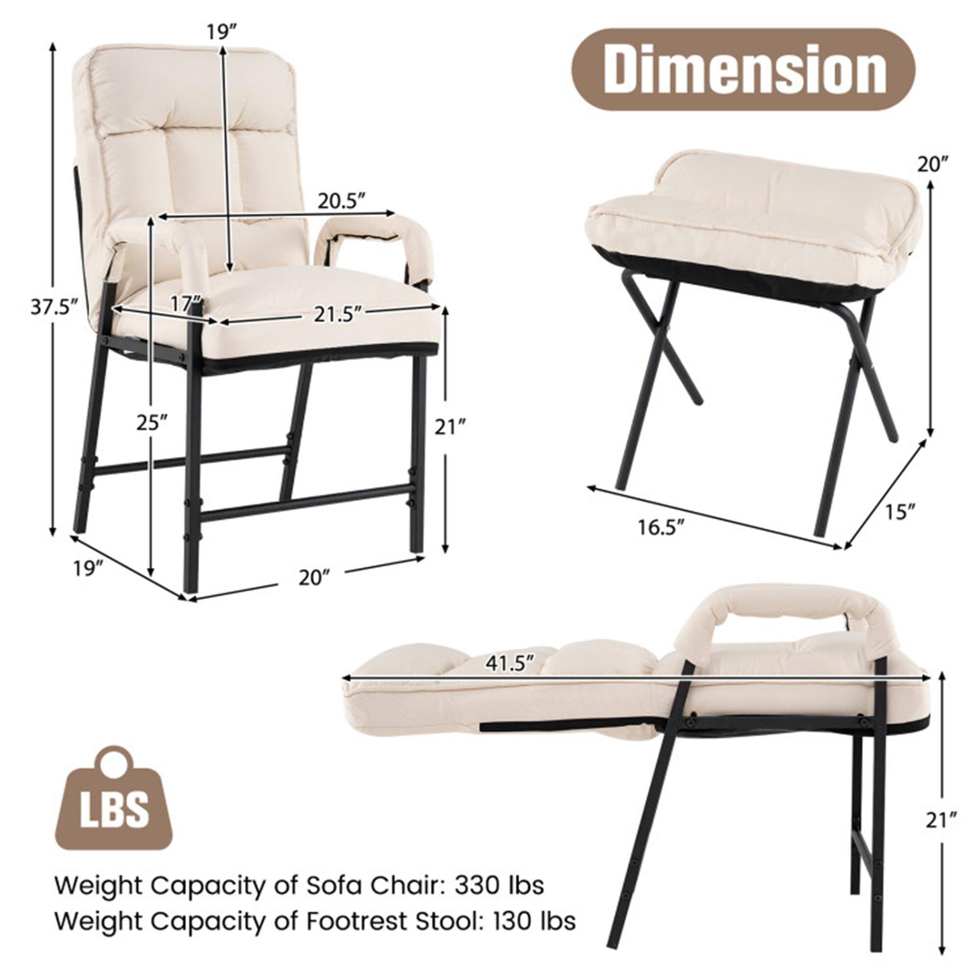 **Dimension**

- Sofa Chair:
  - Height: 37.5"
  - Width: 21.5"
  - Depth: 20.5"
  - Seat Height: 17"
  - Armrest Height: 19"
  - Back Height: 19"
  - Base Width: 25"
  - Base Depth: 20"

- Footrest Stool:
  - Height: 16.5"
  - Width: 20"
  - Depth: 15"

- Reclined Sofa Chair:
  - Length: 41.5"
  - Height: 21"

**Weight Capacity**

- Sofa Chair: 330 lbs
- Footrest Stool: 130 lbs