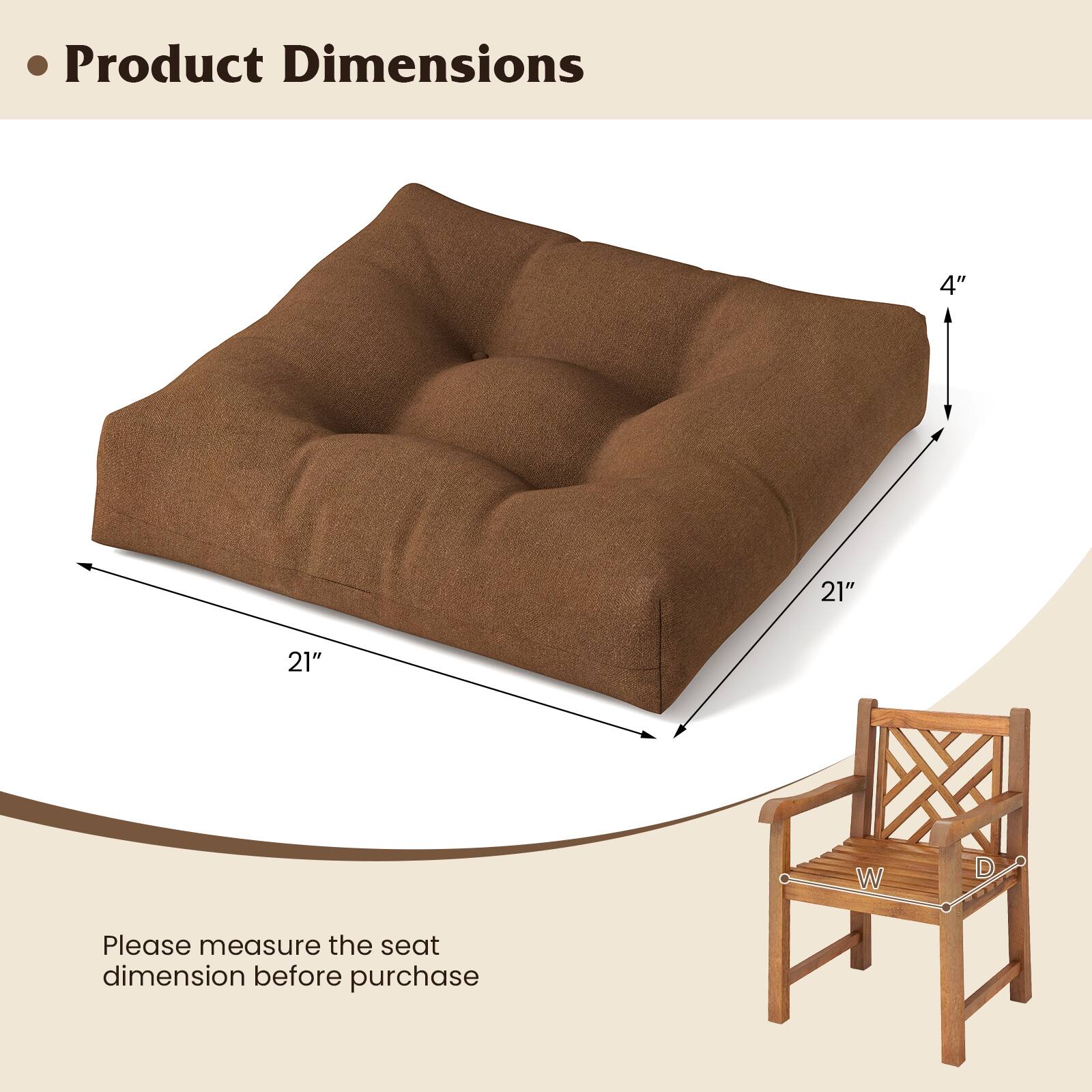 Product Dimensions

- 21" x 21" x 4"

Please measure the seat dimension before purchase