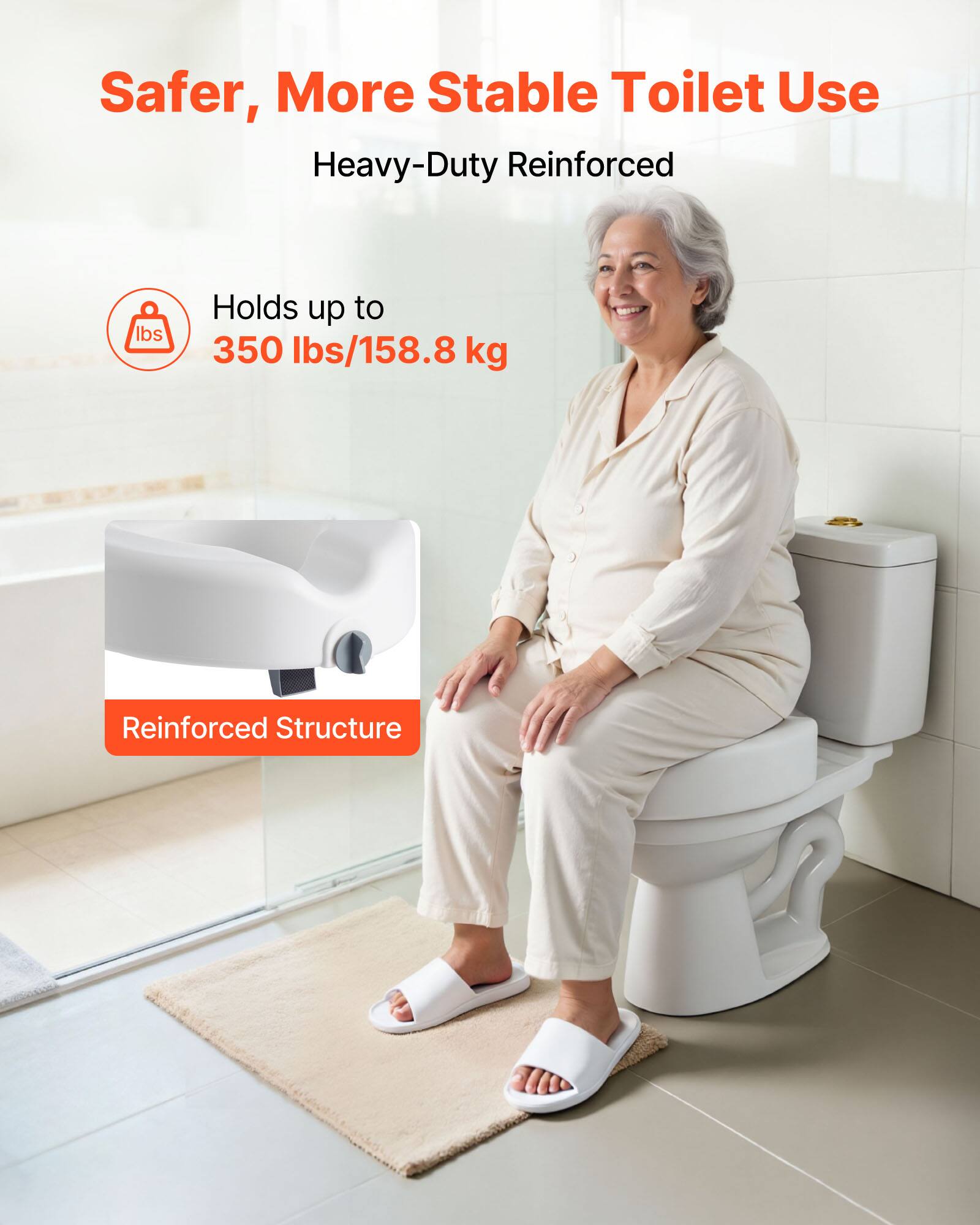 Safer, More Stable Toilet Use  
Heavy-Duty Reinforced  

Holds up to 350 lbs/158.8 kg  

Reinforced Structure
