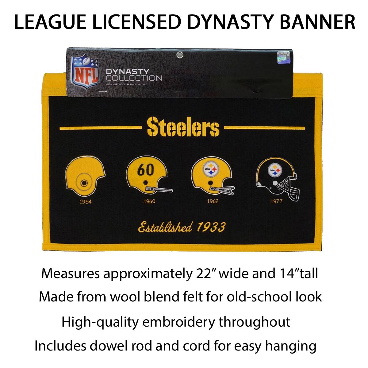 LEAGUE LICENSED DYNASTY BANNER

DYNASTY COLLECTION
NFL
STEELERS

60
1954 1960 1962 1977
Established 1933

Measures approximately 22" wide and 14" tall
Made from wool blend felt for old-school look
High-quality embroidery throughout
Includes dowel rod and cord for easy hanging