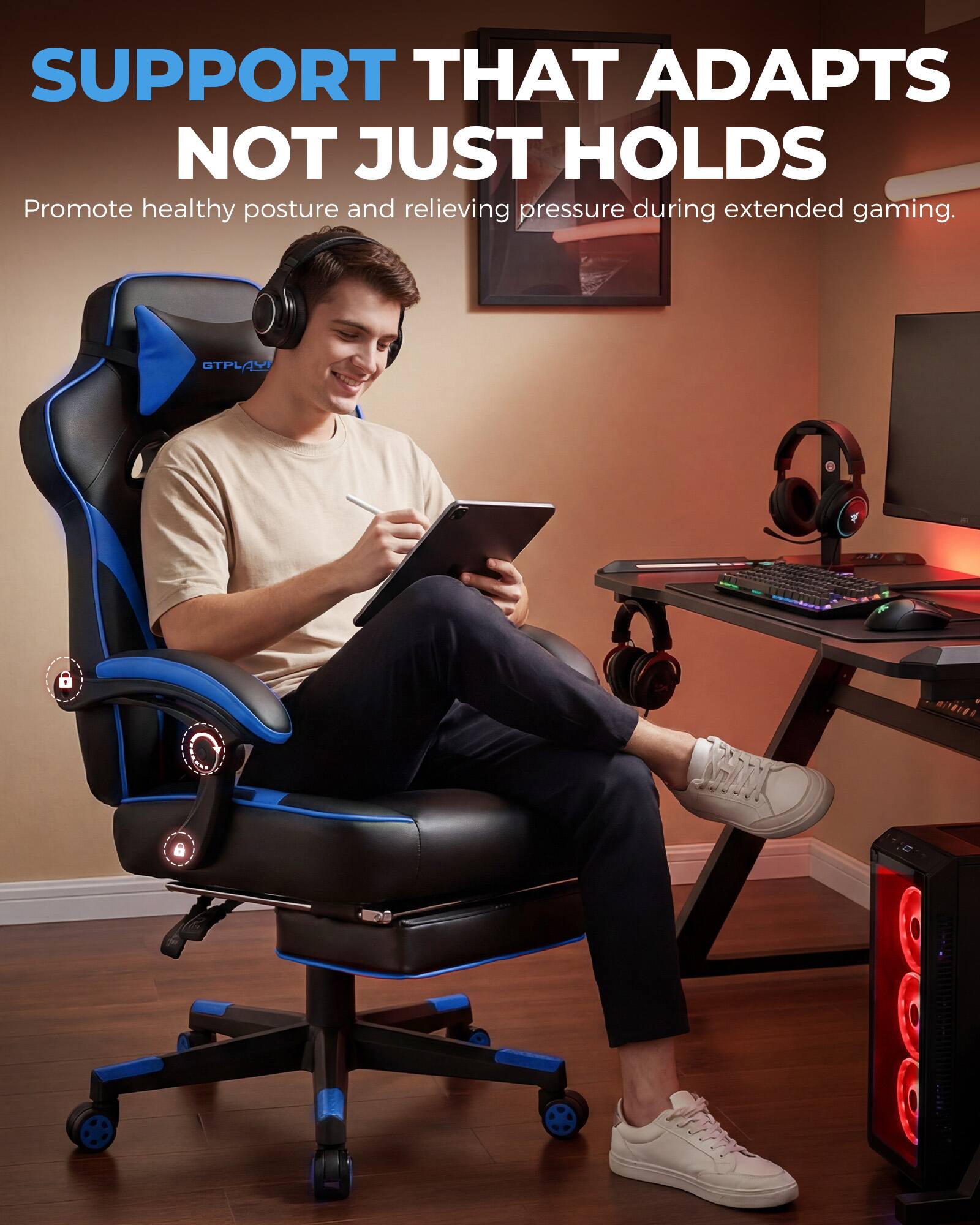 SUPPORT THAT ADAPTS NOT JUST HOLDS  
Promote healthy posture and relieving pressure during extended gaming.