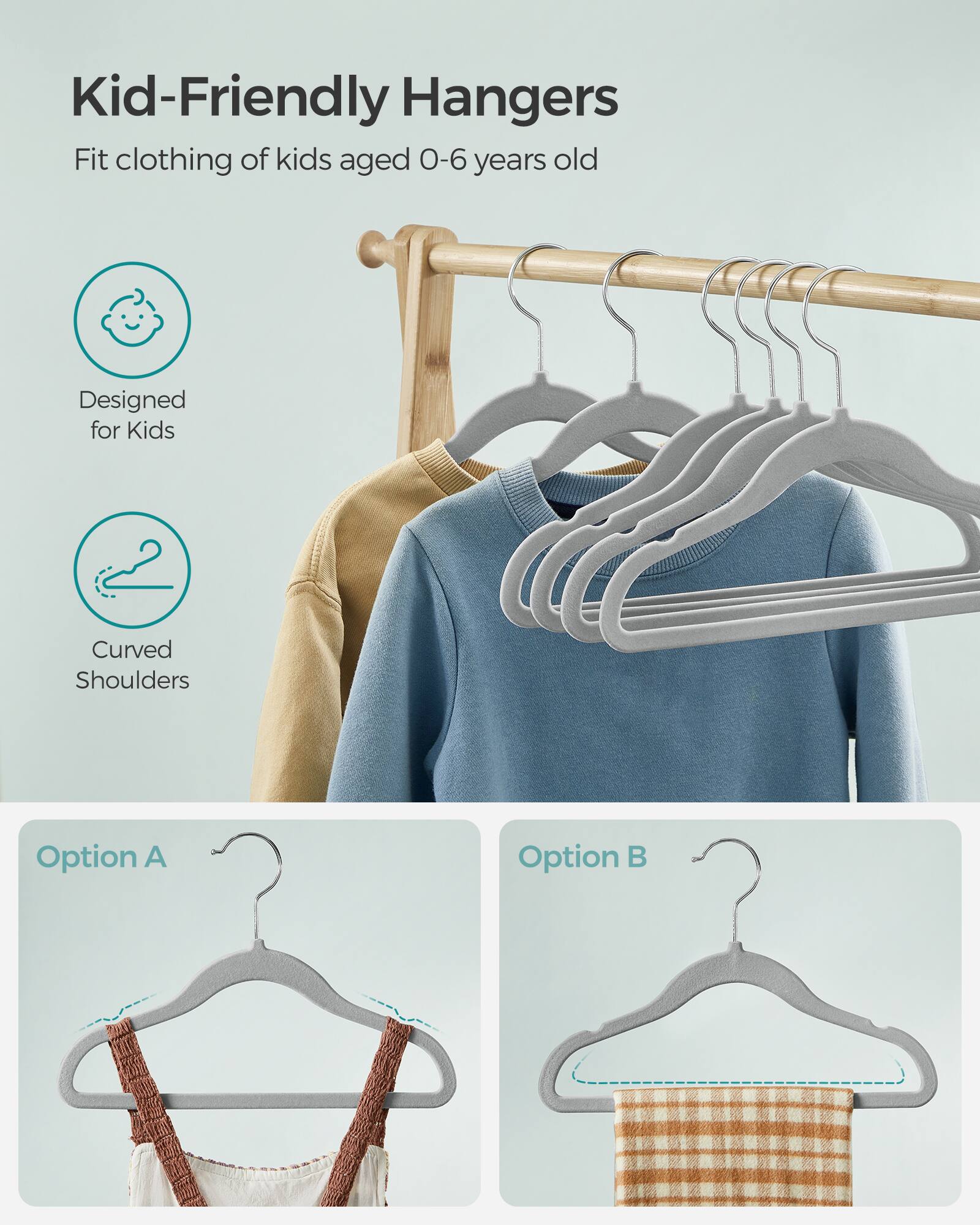 Kid-Friendly Hangers  
Fit clothing of kids aged 0-6 years old  
Designed for Kids  
Curved Shoulders  
Option A  
Option B