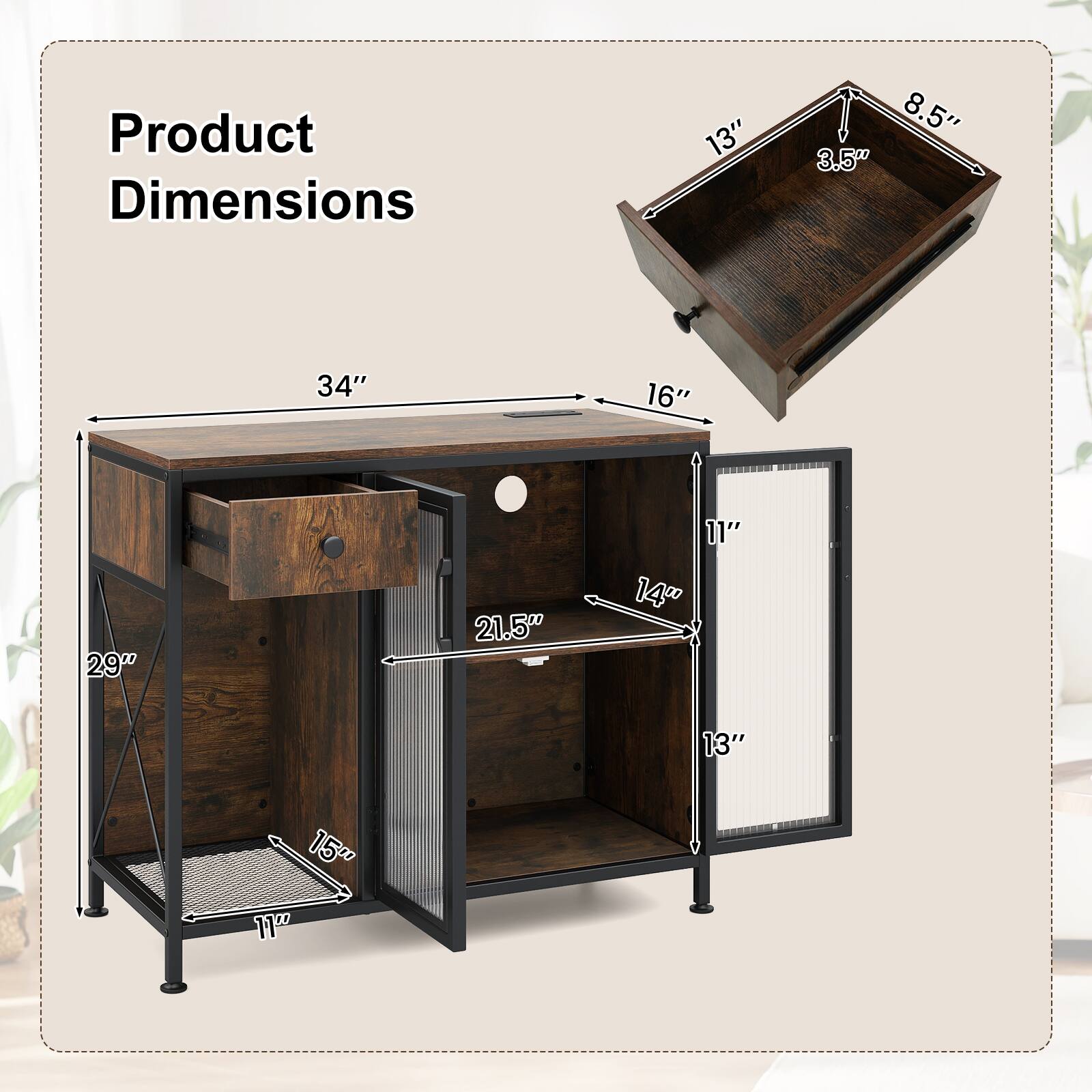 Product Dimensions:  
- 34" (width)  
- 16" (depth)  
- 11" (height)  
- 29" (side height)  
- 21.5" (shelf depth)  
- 14" (shelf width)  
- 13" (cabinet width)  
- 15" (cabinet height)  
- 13" (drawer width)  
- 8.5" (drawer depth)  
- 3.5" (drawer height)