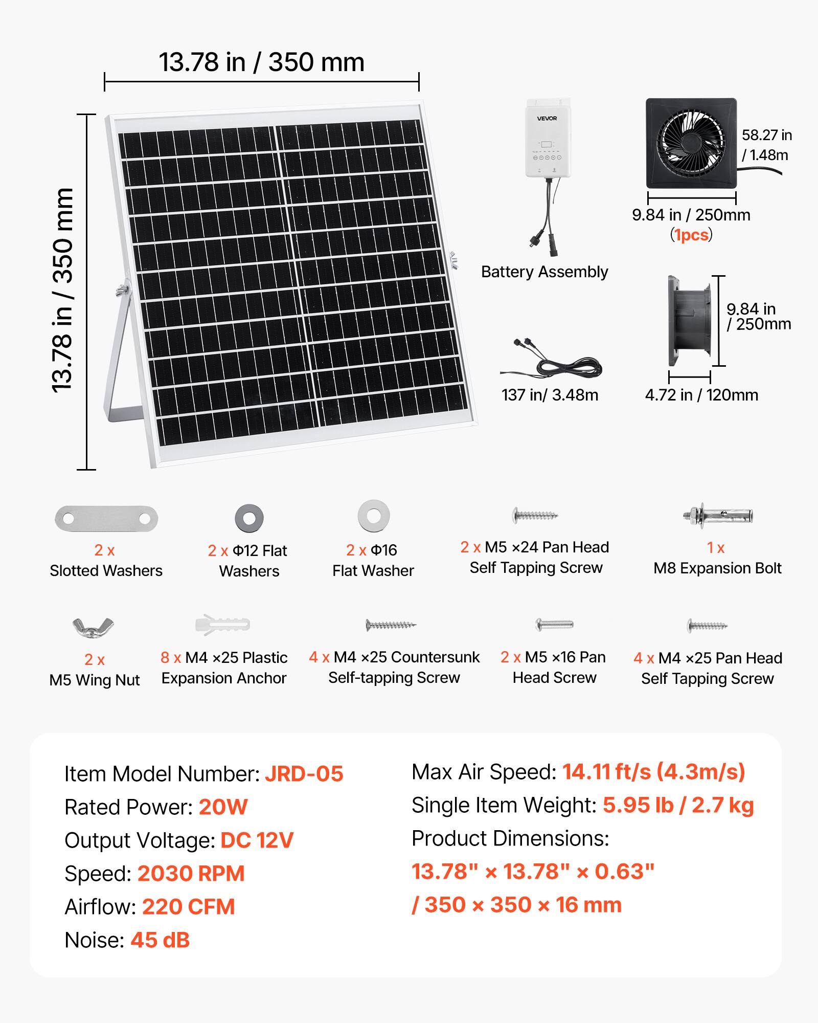 13.78 in / 350 mm  
350 / in 13.78  
Sfle VEVEM  
58.27 in / 1.48m  
9.84 in / 250mm (1pcs) Battery Assembly  
9.84 in / 250mm  
137 in / 3.48m  
4.72 in / 120mm  
2 X Slotted Washers  
2 x 12 Flat Washers  
2 x 16 Flat Washer  
2 x M5 x24 Pan Head Self Tapping Screw  
1 x M8 Expansion Bolt  
2 x 8 X M4 x25 Plastic M5 Wing Nut Expansion Anchor  
4 x M4 x25 Countersunk  
2 x M5 x16 Pan Self-tapping Screw Head Screw  
4 x M4 x25 Pan Head Self Tapping Screw  

Item Model Number: JRD-05  
Rated Power: 20W  
Output Voltage: DC 12V  
Speed: 2030 RPM  
Airflow: 220 CFM  
Noise: 45 dB  
