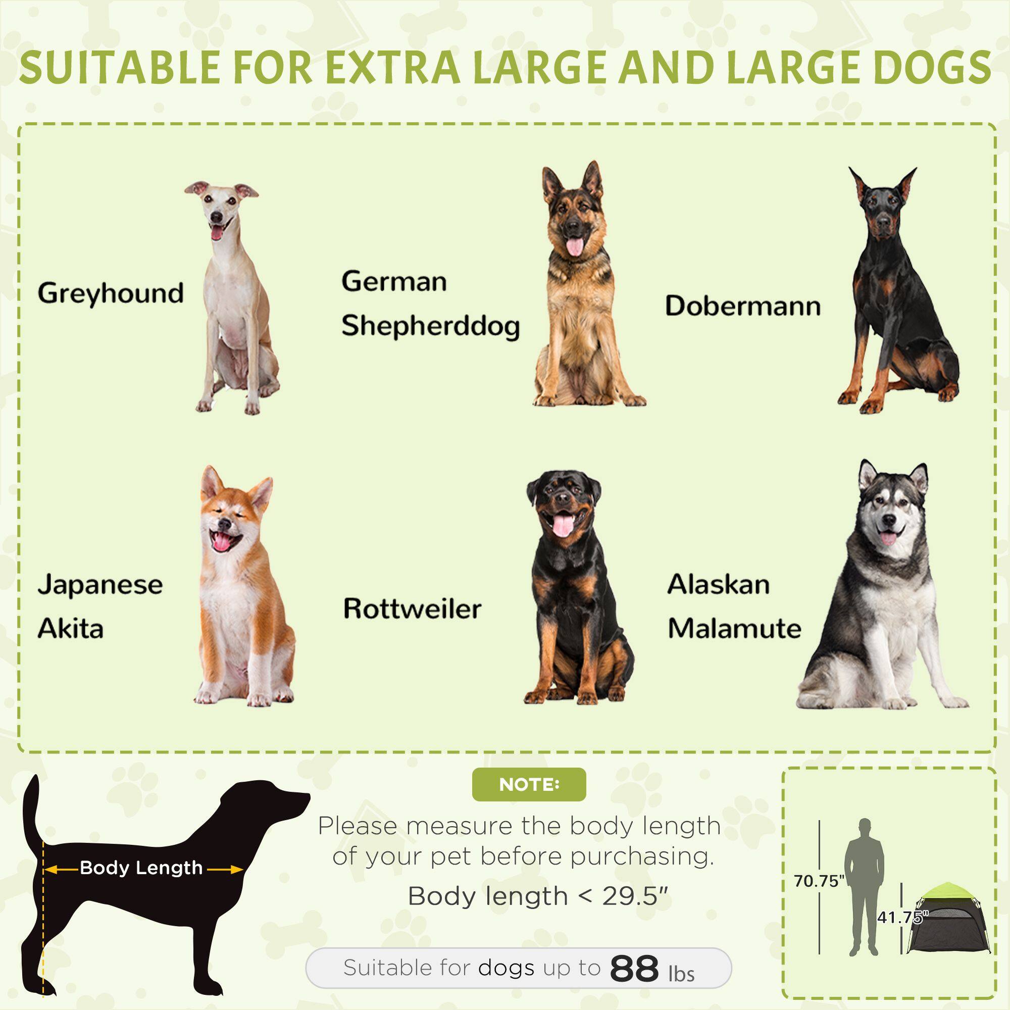 SUITABLE FOR EXTRA LARGE AND LARGE DOGS

Greyhound
German Shepherd
Doberman
Japanese Akita
Rottweiler
Alaskan Malamute

NOTE: Please measure the body length of your pet before purchasing. Body length < 29.5" (70.75" 41.7") Suitable for dogs up to 88 lbs