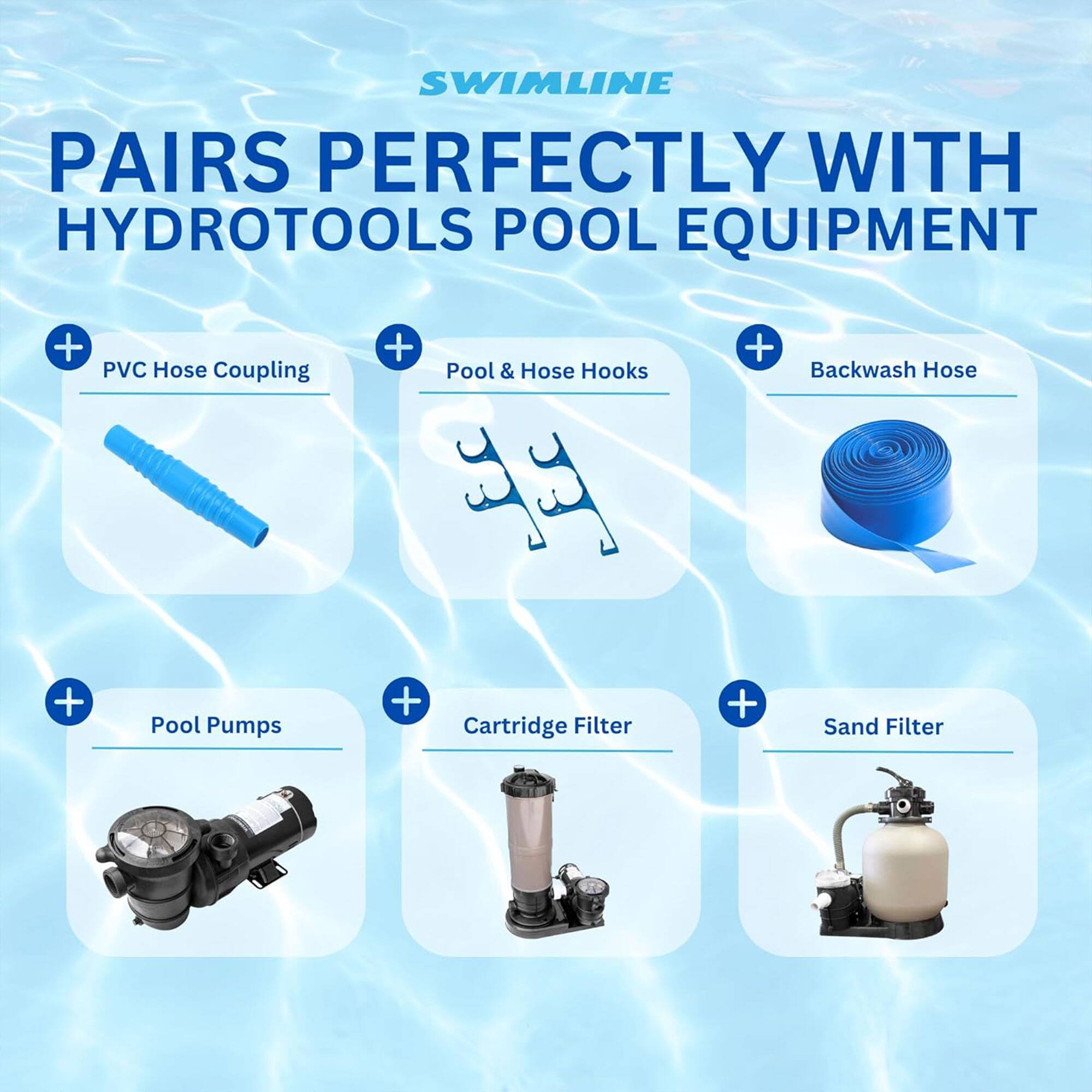 SWIMLINE  
PAIRS PERFECTLY WITH HYDROTOOLS POOL EQUIPMENT  

- PVC Hose Coupling  
- Pool & Hose Hooks  
- Backwash Hose  
- Pool Pumps  
- Cartridge Filter  
- Sand Filter