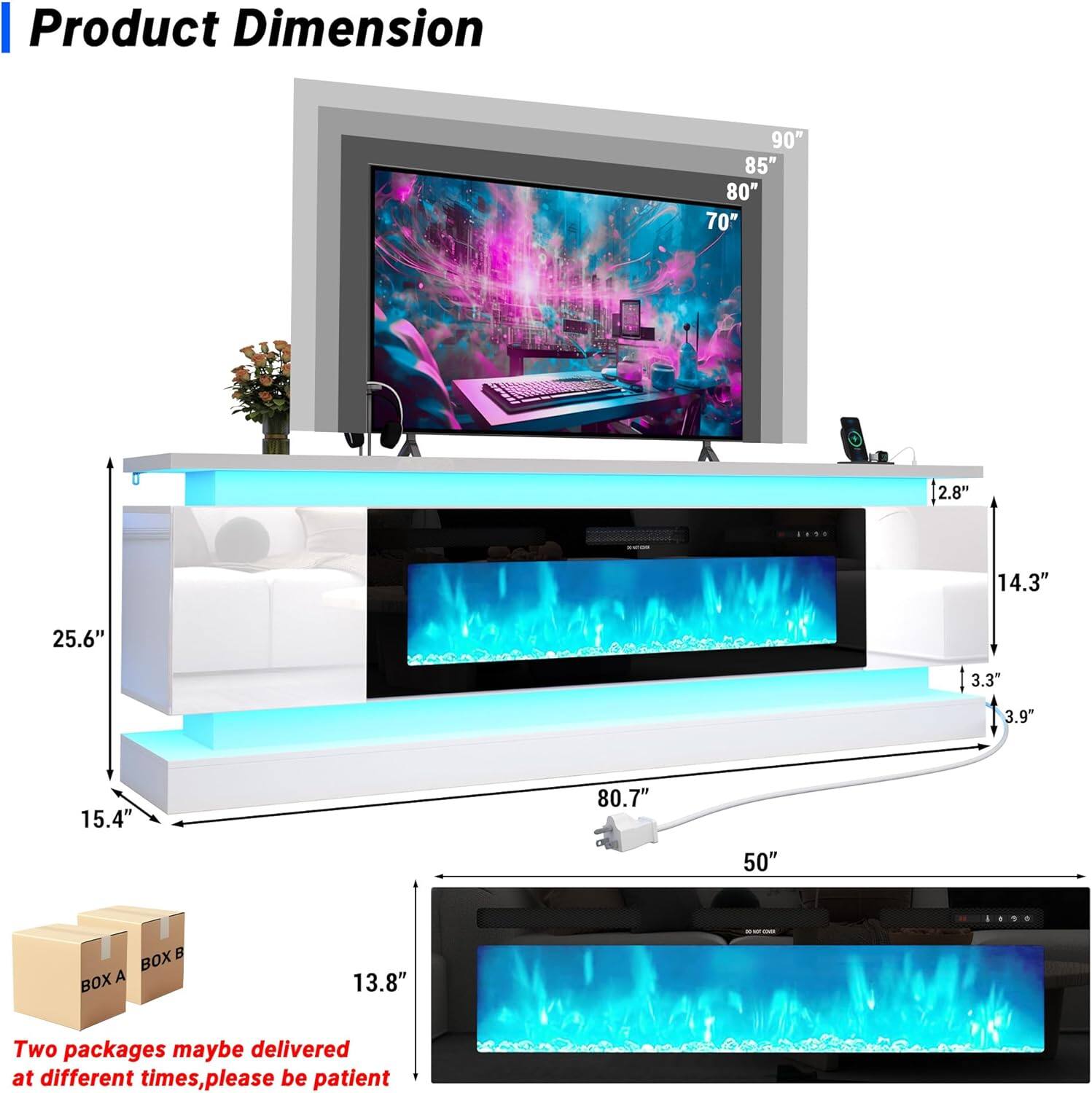 Product Dimension  
90" 85" 80" 70" 2.8" 14.3" 25.6" 3.3" 3.9" 15.4" 80.7" 50"  
BOX A BOX B  
Two packages may be delivered at different times, please be patient