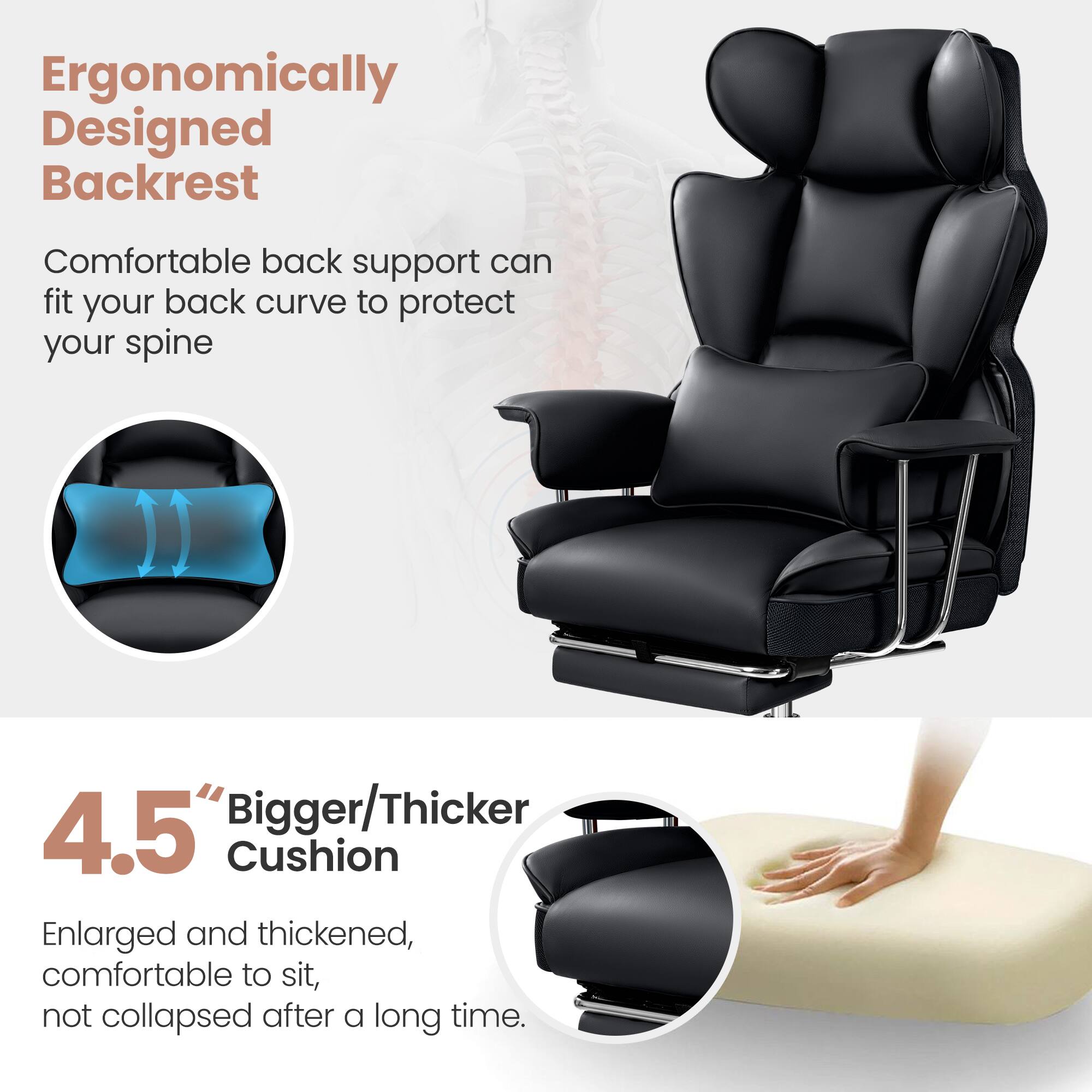 Ergonomically Designed Backrest
Comfortable back support can fit your back curve to protect your spine
4.5" Bigger/Thicker Cushion
Enlarged and thickened, comfortable to sit, not collapsed after a long time.