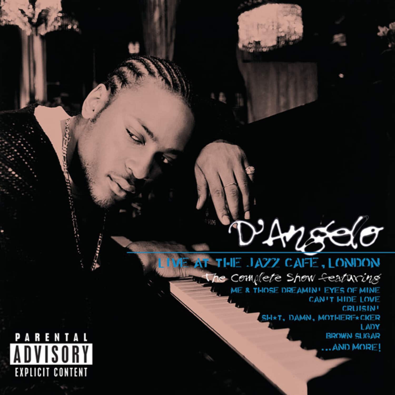 PARENTAL ADVISORY EXPLICIT CONTENT  
D'Angelo LIVE AT THE JAZZ CAFE, LONDON  
The Complete Show featuring  
ME & THOSE DREAMIN' EYES OF MINE  
CAN'T HIDE LOVE  
CRUISIN'  
SH*T, DAMN, MOTHERF*CKER  
LADY  
BROWN SUGAR  
...AND MORE!