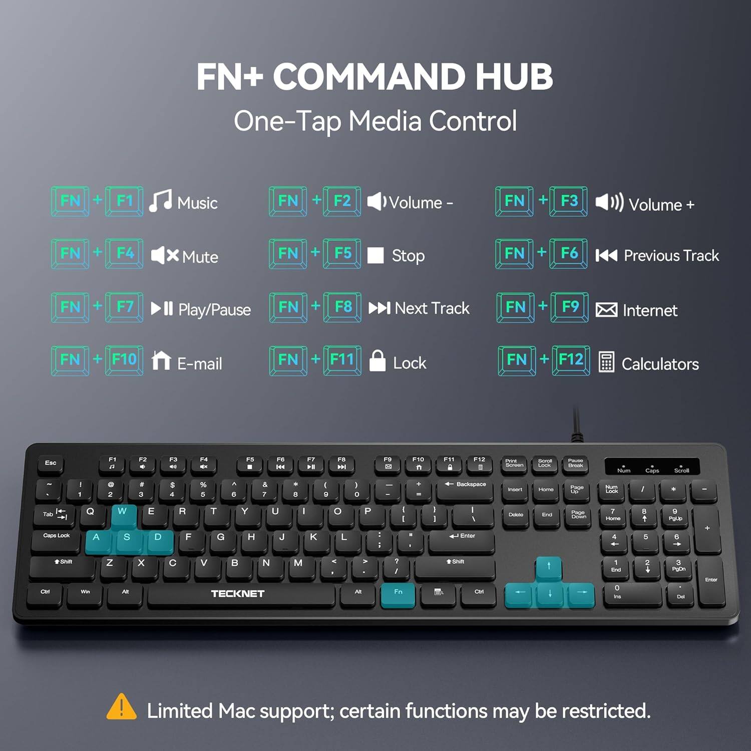 FN+ COMMAND HUB  
One-Tap Media Control

FN + F1 Music  
FN + F2 Volume -  
FN + F3 Volume +  
FN + F4 Mute  
FN + F5 Stop  
FN + F6 Previous Track  
FN + F7 Play/Pause  
FN + F8 Next Track  
FN + F9 Internet  
FN + F10 E-mail  
FN + F11 Lock  
FN + F12 Calculators  

Esc  
F1 a  
F2  
F3  
F4  
F5  
F6 MM  
F7 K  
F8 DH  
F9  
F10 n  
F11  
F12  
PAY Screen  
Sorol Lock  
Pause Droak  
Num  
Caps  
Scroll  
/ 1  
0 2  
# 3  
$ 4  
% 5  
^ 6  
& 7  
* 8  
I 9  
I 0  
+ Backspace  
Inset  
Home  
Page Up  
Num Lock  
I  
*  
+ Tab Caps Look  
Q A  
W S  
E D  
R F  
T G  
Y H  
U J  
I  
K  
o L  
P  
: --  
