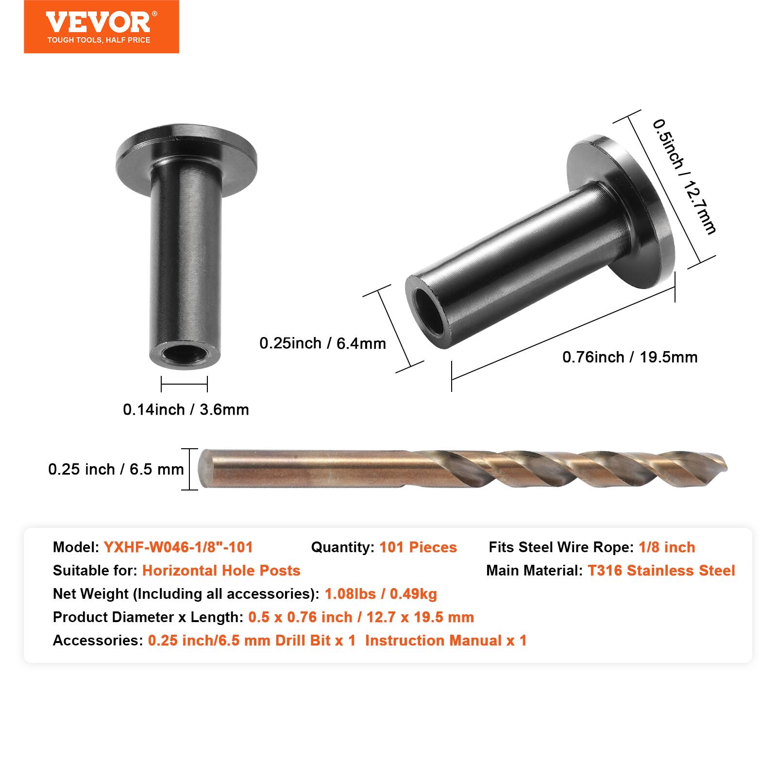 VEVOR TOUGH TOOLS HALF PRICE

0.5 inch / 12.7 mm  
0.25 inch / 6.4 mm  
0.76 inch / 19.5 mm  
0.14 inch / 3.6 mm  
0.25 inch / 6.5 mm  

Model: YXHF-W046-1/8"-101  
Quantity: 101 Pieces  
Fits Steel Wire Rope: 1/8 inch  
Suitable for: Horizontal Hole Posts  
Main Material: T316 Stainless Steel  
Net Weight (Including all accessories): 1.08lbs / 0.49kg  
Product Diameter x Length: 0.5 x 0.76 inch / 12.7 x 19.5 mm  
Accessories: 0.25 inch/6.5 mm Drill Bit x 1  
Instruction Manual x 1