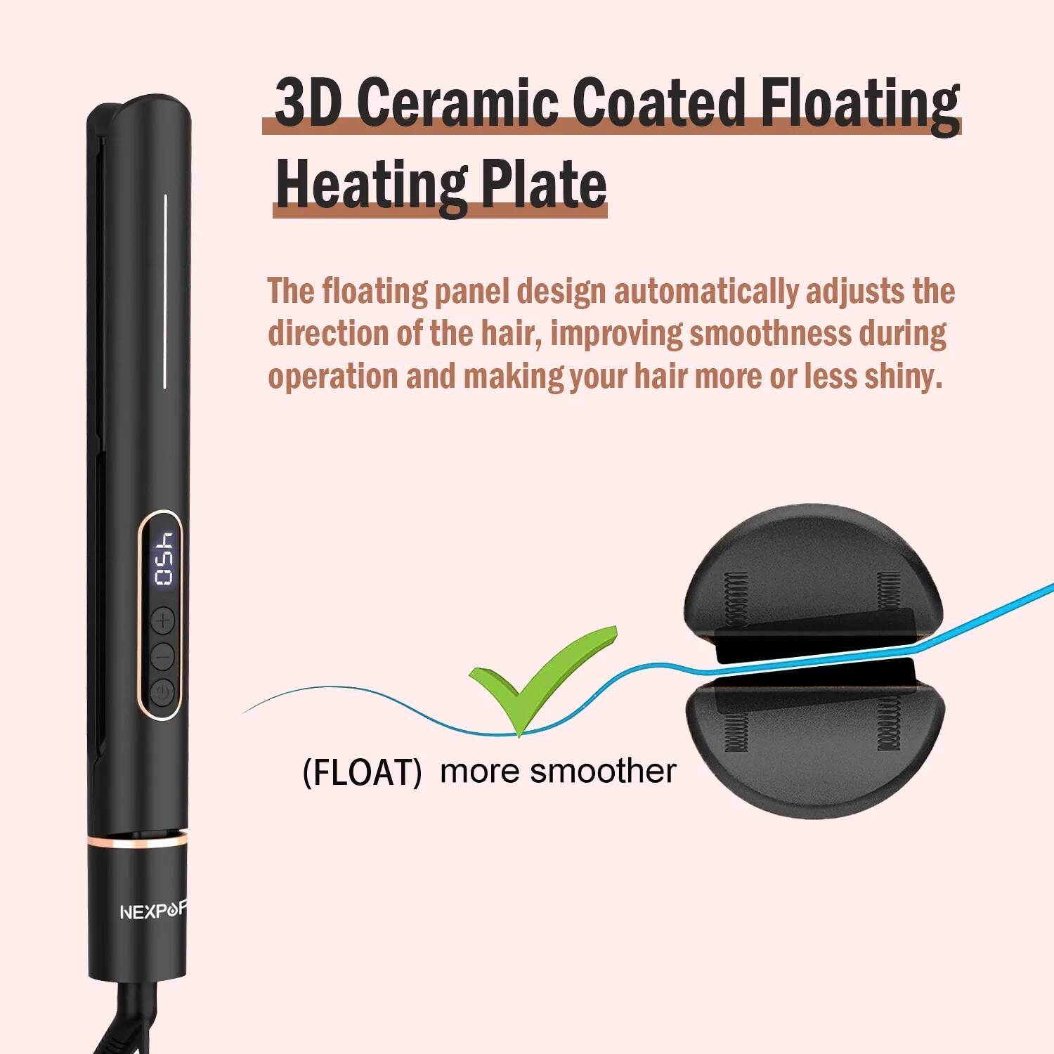 3D Ceramic Coated Floating Heating Plate

The floating panel design automatically adjusts the direction of the hair, improving smoothness during operation and making your hair more or less shiny.

(FLOAT) more smoother