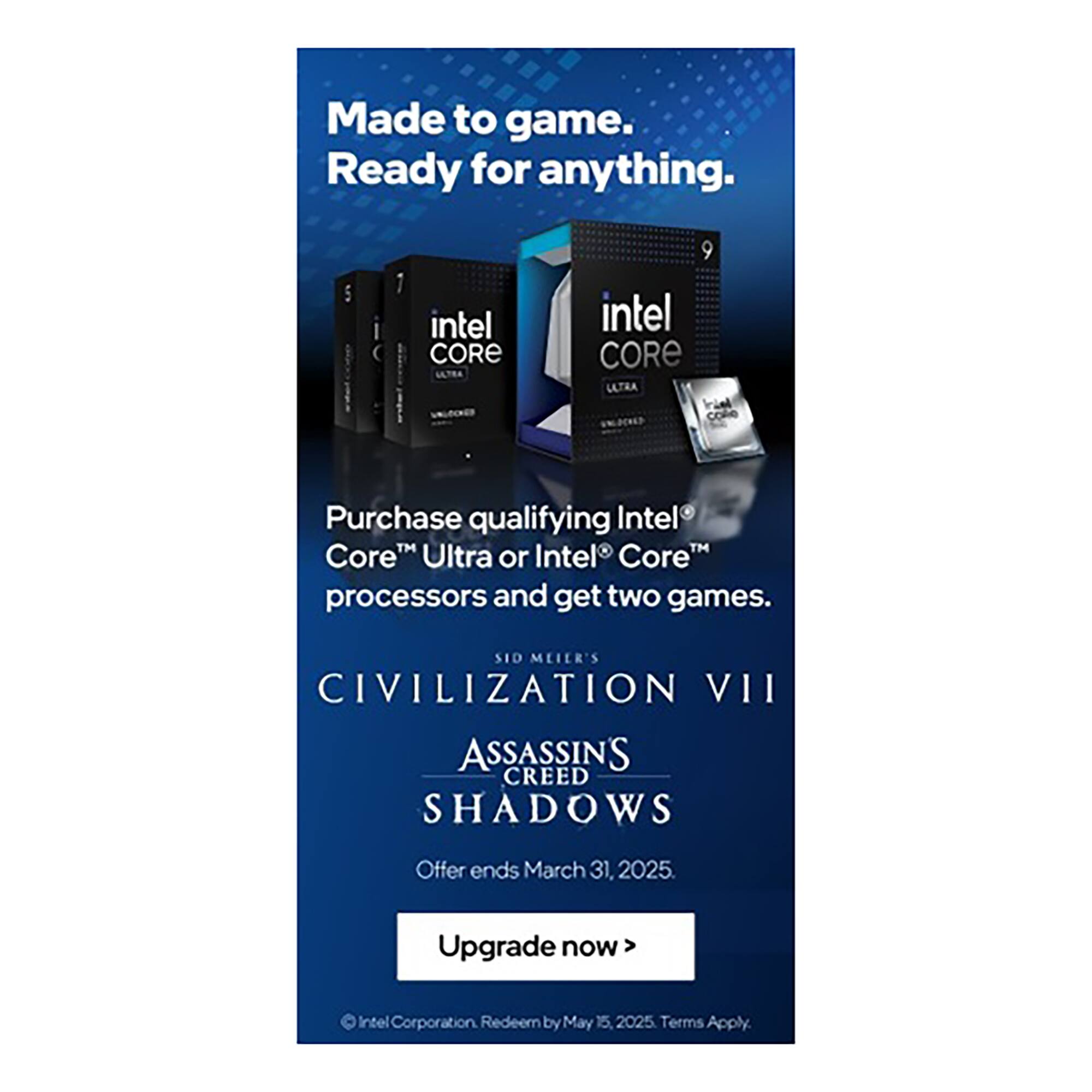 Made to game. Ready for anything. intel CORE intel CORE LLTRA coke Purchase qualifying Intel Core Ultra or Intel Core processors and get two games. SID MLIER'S CIVILIZATION VII ASSASSINS CREED SHADOWS Offer ends March 31, 2025. Upgrade now> Intel Corporation Redeem by May 15. 2025 Terms Apply.