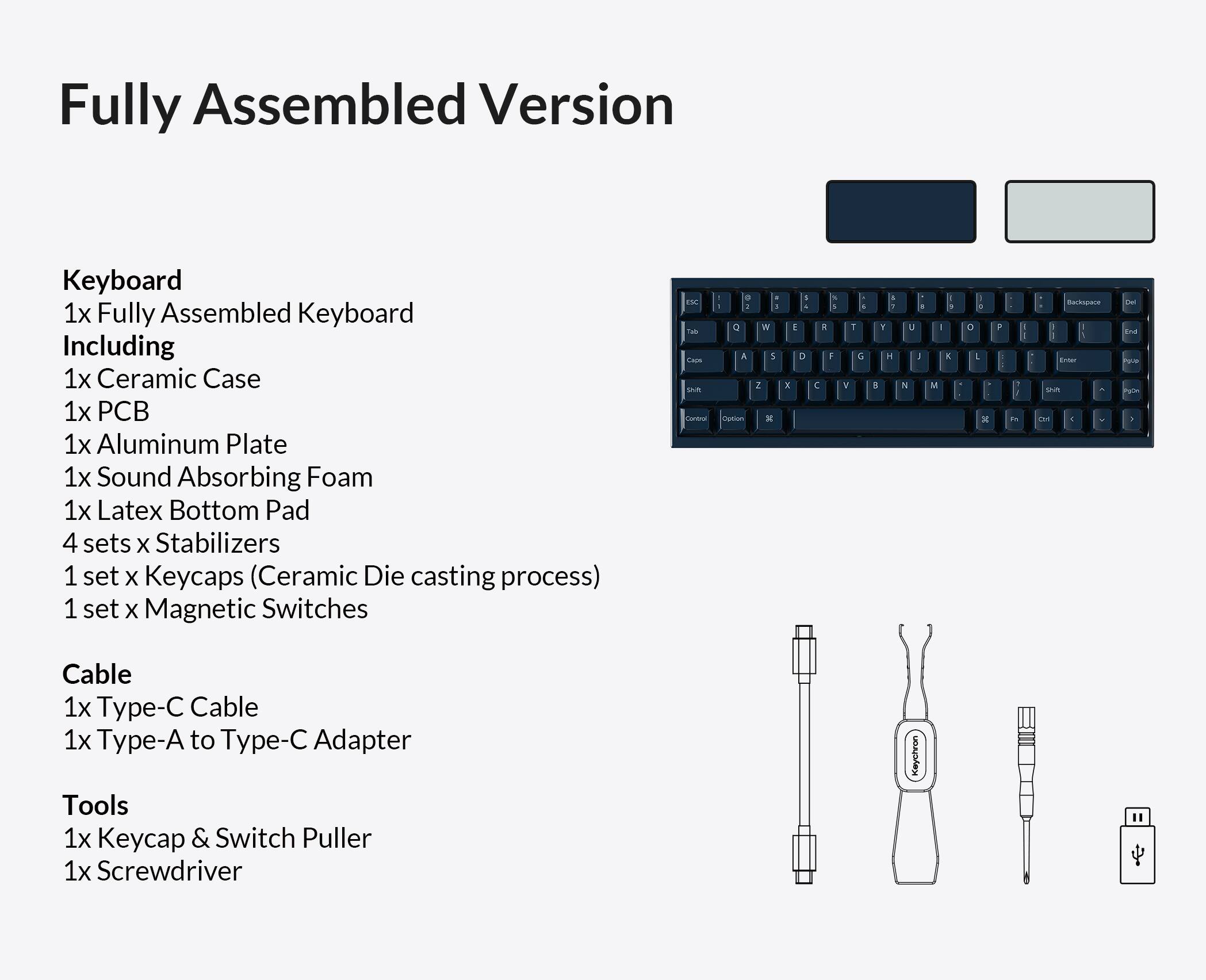 Fully Assembled Version

Keyboard
1x Fully Assembled Keyboard
Including
1x Ceramic Case
1x PCB
1x Aluminum Plate
1x Sound Absorbing Foam
1x Latex Bottom Pad
4 sets x Stabilizers
1 set x Keycaps (Ceramic Die casting process)
1 set x Magnetic Switches

Cable
1x Type-C Cable
1x Type-A to Type-C Adapter

Tools
1x Keycap & Switch Puller
1x Screwdriver