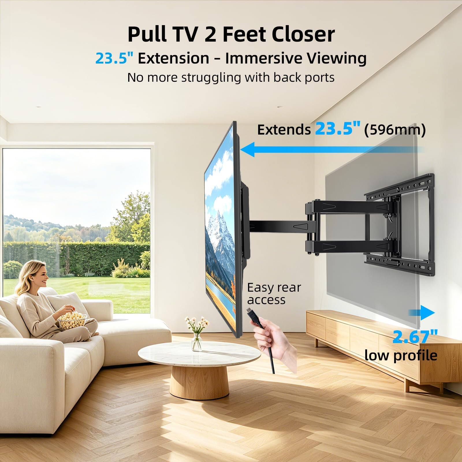 Pull TV 2 Feet Closer  
23.5" Extension - Immersive Viewing  
No more struggling with back ports  

Extends 23.5" (596mm)  
Easy rear access  
2.67" low profile
