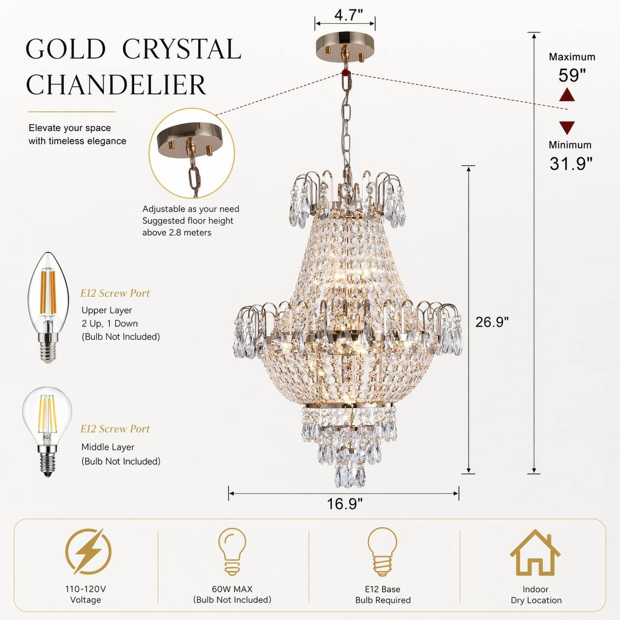 GOLD CRYSTAL CHANDELIER

Elevate your space with timeless elegance

Adjustable as your need
Suggested floor height above 2.8 meters

E12 Screw Port
Upper Layer 2 Up, 1 Down (Bulb Not Included)

E12 Screw Port
Middle Layer (Bulb Not Included)

110-120V Voltage
60W MAX (Bulb Not Included)
E12 Base Bulb Required
Indoor Dry Location

4.7"
Maximum 59"
Minimum 31.9"
26.9"
16.9"