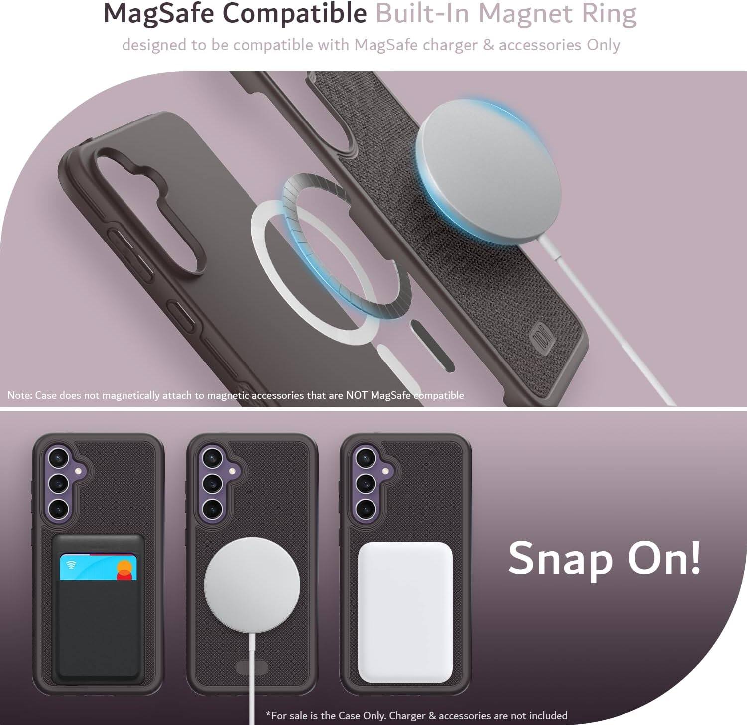 MagSafe Compatible Built-In Magnet Ring  
designed to be compatible with MagSafe charger & accessories Only  

Note: Case does not magnetically attach to magnetic accessories that are NOT MagSafe compatible  

Snap On!  

*For sale is the Case Only. Charger & accessories are not included