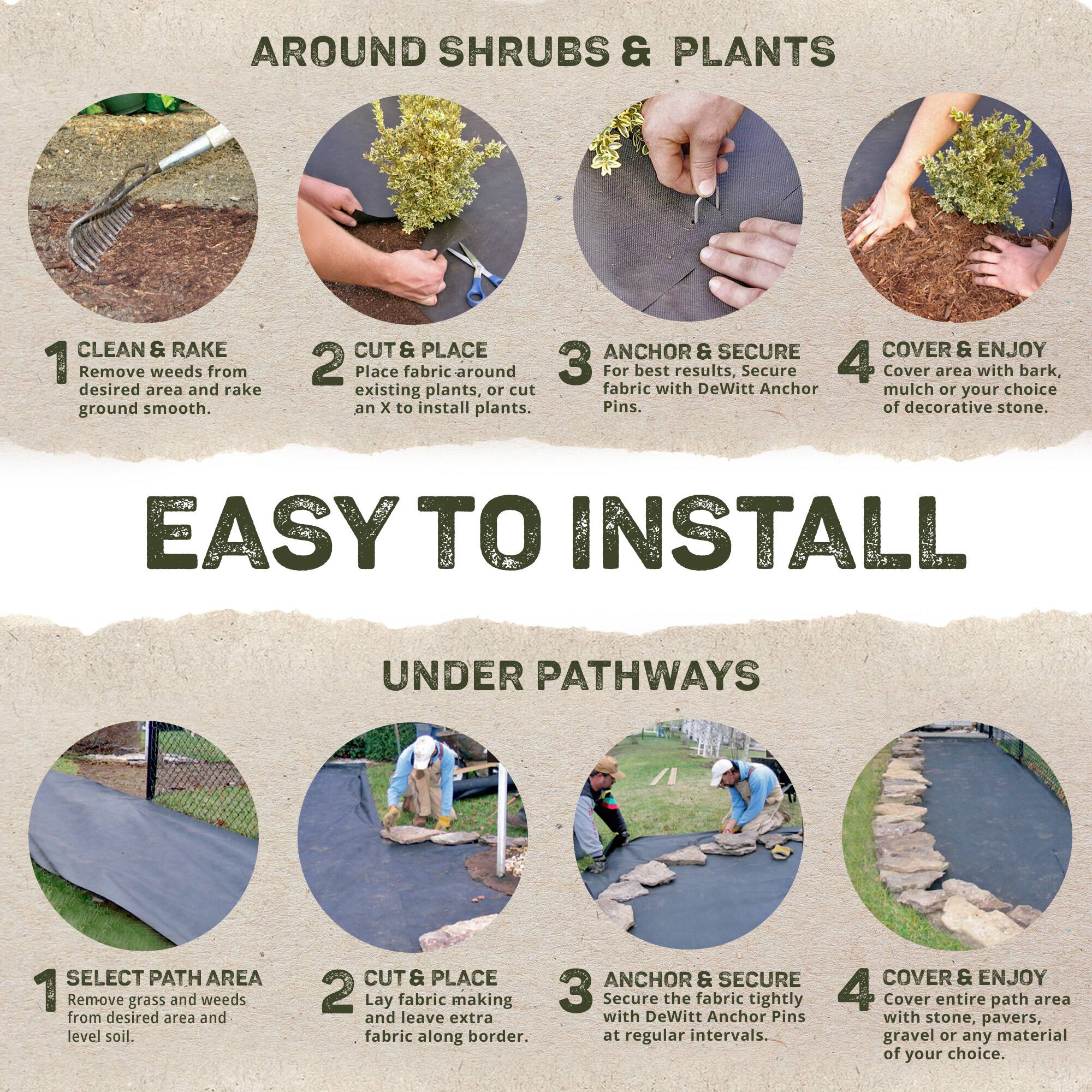 **AROUND SHRUBS & PLANTS**

1. **CLEAN & RAKE**  
   Remove weeds from desired area and rake ground smooth.

2. **CUT & PLACE**  
   Place fabric around existing plants, or cut an X to install plants.

3. **ANCHOR & SECURE**  
   For best results, secure fabric with DeWitt Anchor Pins.

4. **COVER & ENJOY**  
   Cover area with bark, mulch or your choice of decorative stone.

---

**EASY TO INSTALL**

**UNDER PATHWAYS**

1. **SELECT PATH AREA**  
   Remove grass and weeds from desired area and level soil.

2. **CUT & PLACE**  
   Lay fabric making and leave extra fabric along border.

3. **ANCHOR & SECURE**  
   Secure the fabric tightly with DeWitt Anchor Pins at regular intervals.

4. **COVER & ENJOY**  
   Cover entire path area with stone, pavers, gravel or any material of your choice.
